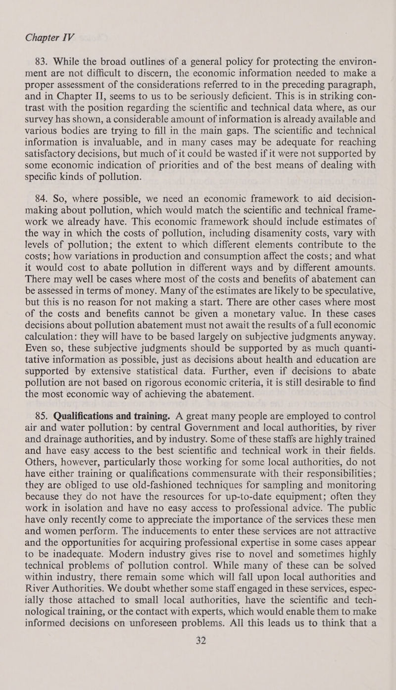 83. While the broad outlines of a general policy for protecting the environ- ment are not difficult to discern, the economic information needed to make a proper assessment of the considerations referred to in the preceding paragraph, and in Chapter II, seems to us to be seriously deficient. This is in striking con- trast with the position regarding the scientific and technical data where, as our survey has shown, a considerable amount of information is already available and various bodies are trying to fill in the main gaps. The scientific and technical information is invaluable, and in many cases may be adequate for reaching satisfactory decisions, but much of it could be wasted if it were not supported by some economic indication of priorities and of the best means of dealing with specific kinds of pollution. 84. So, where possible, we need an economic framework to aid decision- making about pollution, which would match the scientific and technical frame- work we already have. This economic framework should include estimates of the way in which the costs of pollution, including disamenity costs, vary with levels of pollution; the extent to which different elements contribute to the costs; how variations in production and consumption affect the costs; and what it would cost to abate pollution in different ways and by different amounts. There may well be cases where most of the costs and benefits of abatement can be assessed in terms of money. Many of the estimates are likely to be speculative, but this is no reason for not making a start. There are other cases where most of the costs and benefits cannot be given a monetary value. In these cases decisions about pollution abatement must not await the results of a full economic calculation: they will have to be based largely on subjective judgments anyway. Even so, these subjective judgments should be supported by as much quanti- tative information as possible, just as decisions about health and education are supported by extensive statistical data. Further, even if decisions to abate pollution are not based on rigorous economic criteria, it is still desirable to find the most economic way of achieving the abatement. 85. Qualifications and training. A great many people are employed to control air and water pollution: by central Government and local authorities, by river and drainage authorities, and by industry. Some of these staffs are highly trained and have easy access to the best scientific and technical work in their fields. Others, however, particularly those working for some local authorities, do not have either training or qualifications commensurate with their responsibilities ; they are obliged to use old-fashioned techniques for sampling and monitoring because they do not have the resources for up-to-date equipment; often they work in isolation and have no easy access to professional advice. The public have only recently come to appreciate the importance of the services these men and women perform. The inducements to enter these services are not attractive and the opportunities for acquiring professional expertise in some cases appear to be inadequate. Modern industry gives rise to novel and sometimes highly technical problems of pollution control. While many of these can be solved within industry, there remain some which will fall upon local authorities and River Authorities. We doubt whether some staff engaged in these services, espec- tally those attached to small local authorities, have the scientific and tech- nological training, or the contact with experts, which would enable them to make informed decisions on unforeseen problems. All this leads us to think that a