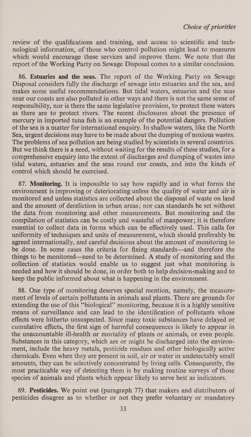 review of the qualifications and training, and access to scientific and tech- nological information, of those who control pollution might lead to measures which would encourage these services and improve them. We note that the report of the Working Party on Sewage Disposal comes to a similar conclusion. 86. Estuaries and the seas. The report of the Working Party on Sewage Disposal considers fully the discharge of sewage into estuaries and the sea, and makes some useful recommendations. But tidal waters, estuaries and the seas near our coasts are also polluted in other ways and there is not the same sense of responsibility, nor is there the same legislative provision, to protect these waters as there are to protect rivers. The recent disclosures about the presence of mercury in imported tuna fish is an example of the potential dangers. Pollution ot the sea is a matter for international enquiry. In shallow waters, like the North Sea, urgent decisions may have to be made about the dumping of noxious wastes. The problems of sea pollution are being studied by scientists in several countries. But we think there is a need, without waiting for the results of these studies, for a comprehensive enquiry into the extent of discharges and dumping of wastes into tidal waters, estuaries and the seas round our coasts, and into the kinds of control which should be exercised. 87. Monitoring. [t is impossible to say how rapidly and in what forms the environment is improving or deteriorating unless the quality of water and air is monitored and unless statistics are collected about the disposal of waste on land and the amount of dereliction in urban areas; nor can standards be set without the data from monitoring and other measurements. But monitoring and the compilation of statistics can be costly and wasteful of manpower; it is therefore essential to collect data in forms which can be effectively used. This calls for uniformity of techniques and units of measurement, which should preferably be agreed internationally, and careful decisions about the amount of monitoring to be done. In some cases the criteria for fixing standards—and therefore the things to be monitored—need to be determined. A study of monitoring and the collection of statistics would enable us to suggest just what monitoring is needed and how it should be done, in order both to help decision-making and to keep the public informed about what is happening in the environment. 88. One type of monitoring deserves special mention, namely, the measure- ment of levels of certain pollutants in animals and plants. There are grounds for extending the use of this “‘biological’’ monitoring, because it is a highly sensitive means of surveillance and can lead to the identification of pollutants whose effects were hitherto unsuspected. Since many toxic substances have delayed or cumulative effects, the first sign of harmful consequences is likely to appear in the unaccountable ill-health or mortality of plants or animals, or even people. Substances in this category, which are or might be discharged into the environ- ment, include the heavy metals, pesticide residues and other biologically active chemicals. Even when they are present in soil, air or water in undetectably small amounts, they can be selectively concentrated by living cells. Consequently, the most practicable way of detecting them is by making routine surveys of those species of animals and plants which appear likely to serve best as indicators. 89. Pesticides. We point out (paragraph 77) that makers and distributors of pesticides disagree as to whether or not they prefer voluntary or mandatory