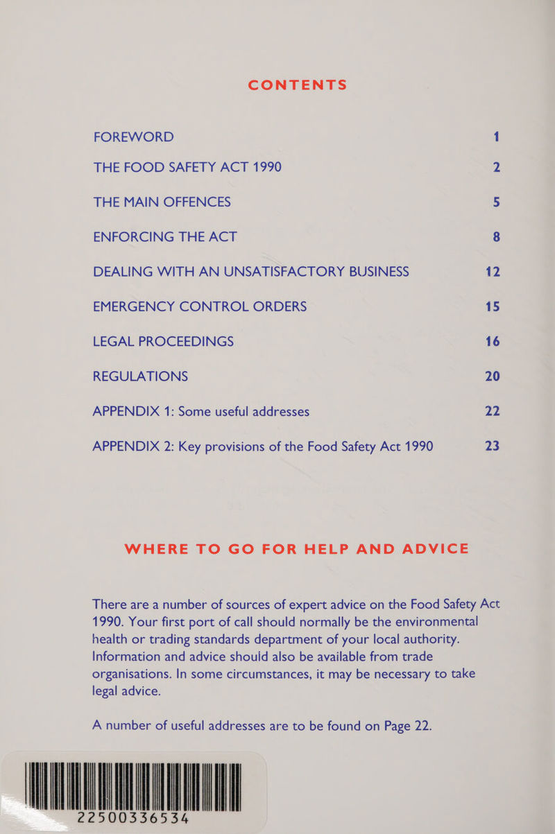 CONTENTS FOREWORD 1 THE FOOD SAFETY ACT 1990 2 THE MAIN OFFENCES 5 ENFORCING THE ACT 8 DEALING WITH AN UNSATISFACTORY BUSINESS 12 EMERGENCY CONTROL ORDERS 15 LEGAL PROCEEDINGS 16 REGULATIONS 20 APPENDIX 1: Some useful addresses 22 APPENDIX 2: Key provisions of the Food Safety Act 1990 23 WHERE TO GO FOR HELP AND ADVICE There are a number of sources of expert advice on the Food Safety Act 1990. Your first port of call should normally be the environmental health or trading standards department of your local authority. Information and advice should also be available from trade organisations. In some circumstances, it may be necessary to take legal advice. A number of useful addresses are to be found on Page 22. WNALUNGNNN