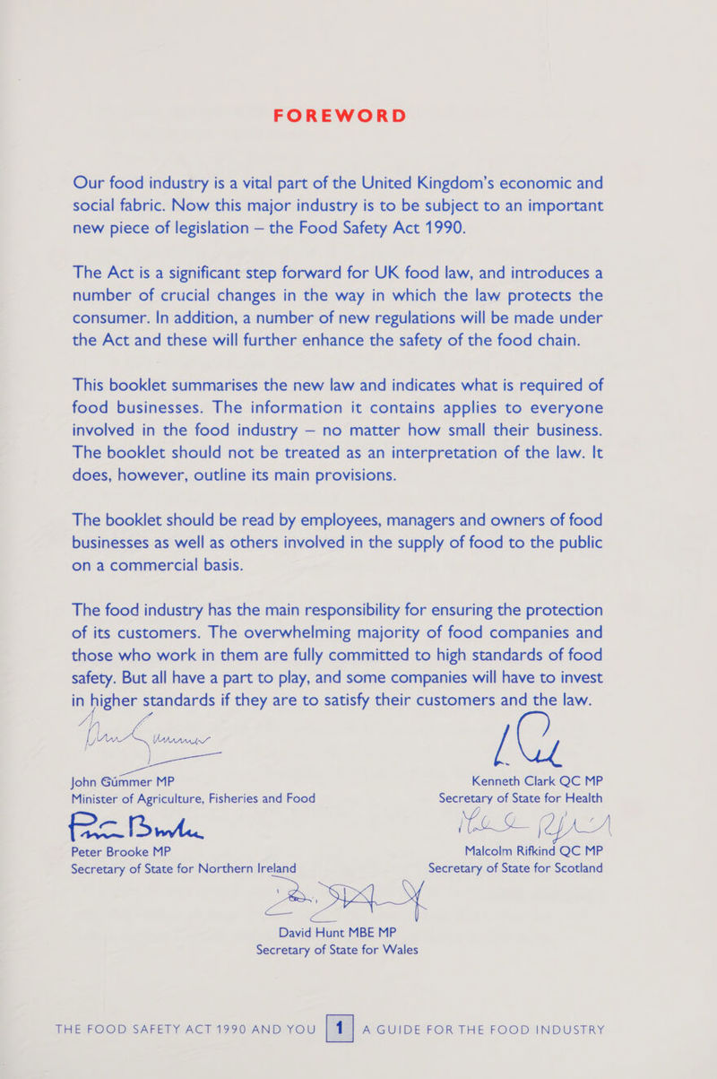 FOREWORD Our food industry is a vital part of the United Kingdom’s economic and social fabric. Now this major industry is to be subject to an important new piece of legislation — the Food Safety Act 1990. The Act is a significant step forward for UK food law, and introduces a number of crucial changes in the way in which the law protects the consumer. In addition, a number of new regulations will be made under the Act and these will further enhance the safety of the food chain. This booklet summarises the new law and indicates what is required of food businesses. The information it contains applies to everyone involved in the food industry — no matter how small their business. The booklet should not be treated as an interpretation of the law. It does, however, outline its main provisions. The booklet should be read by employees, managers and owners of food businesses as well as others involved in the supply of food to the public on a commercial basis. The food industry has the main responsibility for ensuring the protection of its customers. The overwhelming majority of food companies and those who work in them are fully committed to high standards of food safety. But all have a part to play, and some companies will have to invest in higher standards if they are to satisfy their customers and the law. [  John Gummer MP Kenneth Clark QC MP Minister of Agriculture, Fisheries and Food Secretary of State for Health ) ee A. MoD (prs Peter Brooke MP Malcolm Rifkind QC MP Secretary of State for Northern Ireland Secretary of State for Scotland \ . | David Hunt MBE MP Secretary of State for Wales LAEFOOD SAFETY ACT 1990 AND YOU ATGUIBDESFOR. THE FOO DINDUSTRY