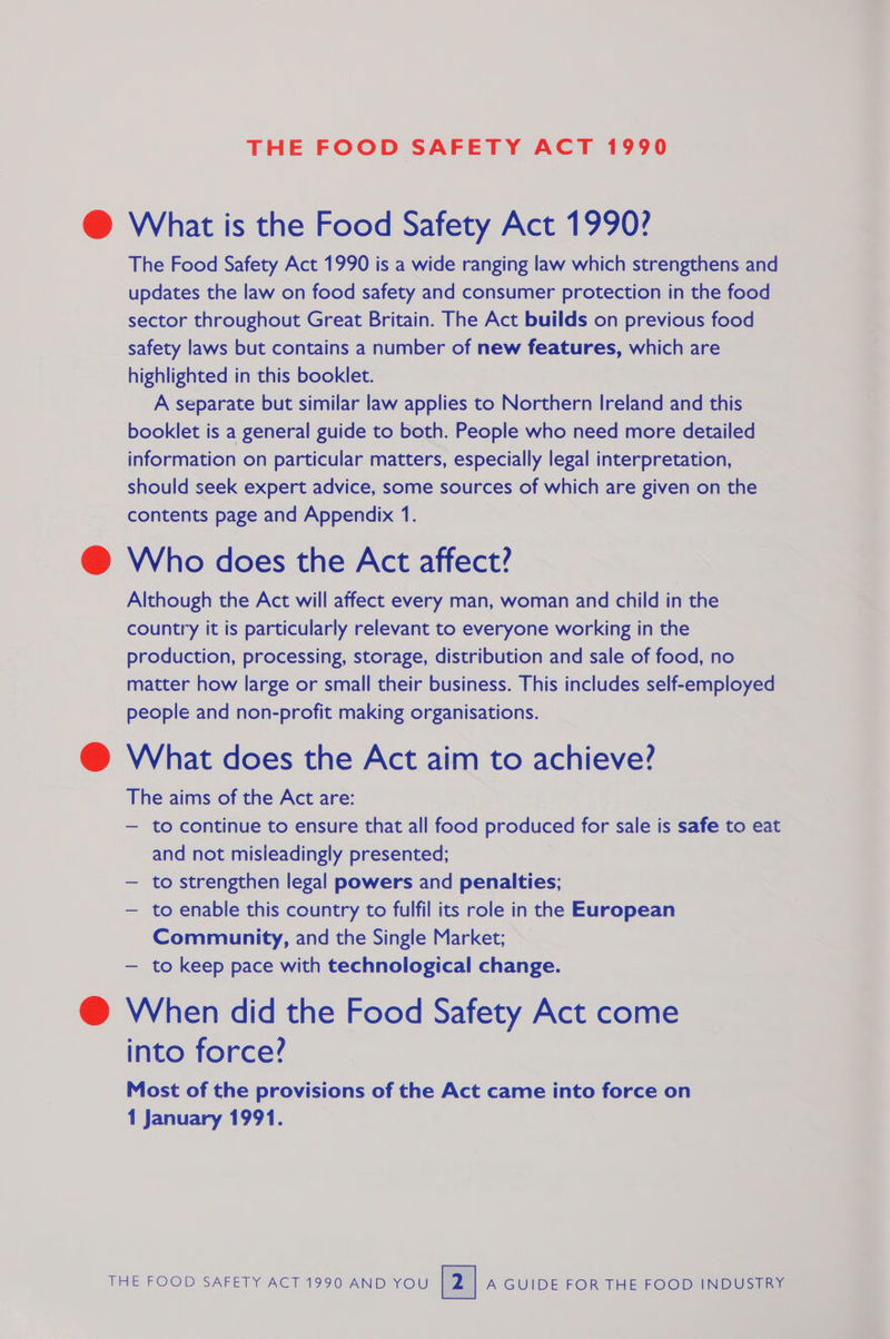 THE FOOD SAFETY ACT 1990 @ What is the Food Safety Act 1990? The Food Safety Act 1990 is a wide ranging law which strengthens and updates the law on food safety and consumer protection in the food sector throughout Great Britain. The Act builds on previous food safety laws but contains a number of new features, which are highlighted in this booklet. A separate but similar law applies to Northern Ireland and this booklet is a general guide to both. People who need more detailed information on particular matters, especially legal interpretation, should seek expert advice, some sources of which are given on the contents page and Appendix 1. @ Who does the Act affect? Although the Act will affect every man, woman and child in the country it is particularly relevant to everyone working in the production, processing, storage, distribution and sale of food, no matter how large or small their business. This includes self-employed people and non-profit making organisations. @ What does the Act aim to achieve? The aims of the Act are: — to continue to ensure that all food produced for sale is safe to eat and not misieadingly presented; — to strengthen legal powers and penalties; — to enable this country to fulfil its role in the European — ee and the Single Market; to keep pace with technological change. @ When did the Food Safety Act come into force? Most of the provisions of the Act came into force on 1 January 1991.