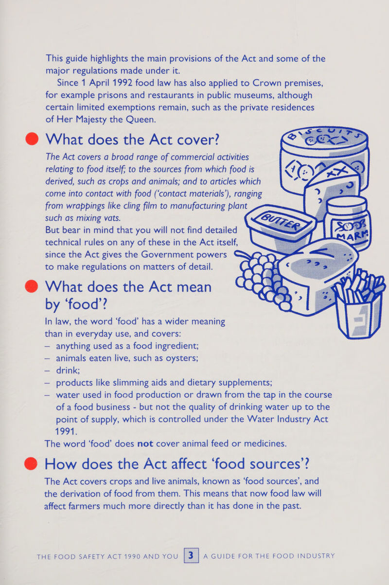 This guide highlights the main provisions of the Act and some of the major regulations made under it. Since 1 April 1992 food law has also applied to Crown premises, for example prisons and restaurants in public museums, although certain limited exemptions remain, such as the private residences of Her Majesty the Queen. @ What does the Act cover? ¢ The Act covers a broad range of commercial activities relating to food itself; to the sources from which food is derived, such as crops and animais; and to articles which come into contact with food (‘contact materials’), ranging from wrappings like cling film to manufacturing plant such as mixing vats. But bear in mind that you will not find detailed technical rules on any of these in the Act itself, since the Act gives the Government powers to make regulations on matters of detail. @ What does the Act mean by ‘food’? In law, the word ‘food’ has a wider meaning than in everyday use, and covers: — anything used as a food ingredient; animals eaten live, such as oysters; — drink; — products like slimming aids and dietary supplements; — water used in food production or drawn from the tap in the course of a food business - but not the quality of drinking water up to the point of supply, which is controlled under the Water Industry Act 1991. The word ‘food’ does not cover animal feed or medicines. @ How does the Act affect ‘food sources’? The Act covers crops and live animals, known as ‘food sources’, and the derivation of food from them. This means that now food law will affect farmers much more directly than it has done in the past.      