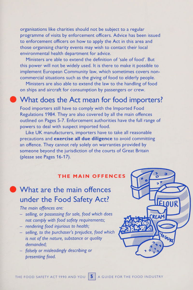 organisations like charities should not be subject to a regular programme of visits by enforcement officers. Advice has been issued to enforcement officers on how to apply the Act in this area and those organising charity events may wish to contact their local environmental health department for advice. Ministers are able to extend the definition of ‘sale of food’. But this power will not be widely used. It is there to make it possible to implement European Community law, which sometimes covers non- commercial situations such as the giving of food to elderly people. Ministers are also able to extend the law to the handling of food on ships and aircraft for consumption by passengers or crew. @ What does the Act mean for food importers? Food importers still have to comply with the Imported Food Regulations 1984. They are also covered by all the main offences outlined on Pages 5-7. Enforcement authorities have the full range of powers to deal with suspect imported food. Like UK manufacturers, importers have to take all reasonable precautions and exercise all due diligence to avoid committing an offence. They cannot rely solely on warranties provided by someone beyond the jurisdiction of the courts of Great Britain (please see Pages 16-17).  THE MAIN OFFENCES @ What are the main offences under the Food Safety Act? The main offences are: — selling, or possessing for sale, food which does not comply with food safety requirements; — rendering food injurious to health; — selling, to the purchaser’s prejudice, food which is not of the nature, substance or quality demanded; — falsely or misleadingly describing or presenting food.