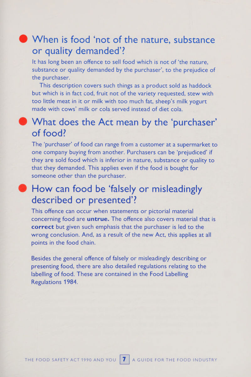 @ When is food ‘not of the nature, substance or quality demanded’? It has long been an offence to sell food which is not of ‘the nature, substance or quality demanded by the purchaser’, to the prejudice of the purchaser. This description covers such things as a product sold as haddock but which is in fact cod, fruit not of the variety requested, stew with too little meat in it or milk with too much fat, sheep’s milk yogurt made with cows’ milk or cola served instead of diet cola. @ What does the Act mean by the ‘purchaser’ of food? The ‘purchaser’ of food can range from a customer at a supermarket to one company buying from another. Purchasers can be ‘prejudiced’ if they are sold food which is inferior in nature, substance or quality to that they demanded. This applies even if the food is bought for someone other than the purchaser. @ How can food be ‘falsely or misleadingly described or presented’? This offence can occur when statements or pictorial material concerning food are untrue. The offence also covers material that is correct but given such emphasis that the purchaser is led to the wrong conclusion. And, as a result of the new Act, this applies at all points in the food chain. Besides the general offence of falsely or misleadingly describing or presenting food, there are also detailed regulations relating to the labelling of food. These are contained in the Food Labelling Regulations 1984.