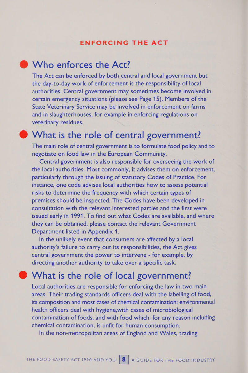 ENFORCING THE ACT @ Who enforces the Act? The Act can be enforced by both central and local government but the day-to-day work of enforcement is the responsibility of local authorities. Central government may sometimes become involved in certain emergency situations (please see Page 15). Members of the State Veterinary Service may be involved in enforcement on farms and in slaughterhouses, for example in enforcing regulations on veterinary residues. Ss, @ What is the role of central government? The main role of central government is to formulate food policy and to negotiate on food law in the European Community. Central government is also responsible for overseeing the work of the local authorities. Most commonly, it advises them on enforcement, particularly through the issuing of statutory Codes of Practice. For instance, one code advises local authorities how to assess potential risks to determine the frequency with which certain types of premises should be inspected. The Codes have been developed in consultation with the relevant interested parties and the first were issued early in 1991. To find out what Codes are available, and where they can be obtained, please contact the relevant Government Department listed in Appendix 1. In the unlikely event that consumers are affected by a local authority’s failure to carry out its responsibilities, the Act gives central government the power to intervene - for example, by directing another authority to take over a specific task. @ What is the role of local government? Local authorities are responsible for enforcing the law in two main areas. Their trading standards officers deal with the labelling of food, its composition and most cases of chemical contamination; environmental health officers deal with hygiene,with cases of microbiological contamination of foods, and with food which, for any reason including chemical contamination, is unfit for human consumption. In the non-metropolitan areas of England and Wales, trading