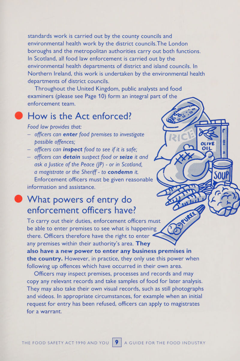 standards work is carried out by the county councils and environmental health work by the district councils. The London boroughs and the metropolitan authorities carry out both functions. In Scotland, all food law enforcement is carried out by the environmental health departments of district and island councils. In Northern Ireland, this work is undertaken by the environmental health departments of district councils. Throughout the United Kingdom, public analysts and food examiners (please see Page 10) form an integral part of the enforcement team.  How is the Act enforced? Food law provides that: — officers can enter food premises to investigate possible offences; — officers can inspect food to see if it is safe; — officers can detain suspect food or seize it and ask a Justice of the Peace (JP) - or in Scotland, a magistrate or the Sheriff - to condemn it. Enforcement officers must be given reasonable information and assistance. What powers of entry do enforcement officers have? To carry out their duties, enforcement officers must be able to enter premises to see what is happening there. Officers therefore have the right to enter “ any premises within their authority’s area. They also have a new power to enter any business premises in the country. However, in practice, they only use this power when following up offences which have occurred in their own area. Officers may inspect premises, processes and records and may copy any relevant records and take samples of food for later analysis. They may also take their own visual records, such as still photographs and videos. In appropriate circumstances, for example when an initial request for entry has been refused, officers can apply to magistrates for a warrant.