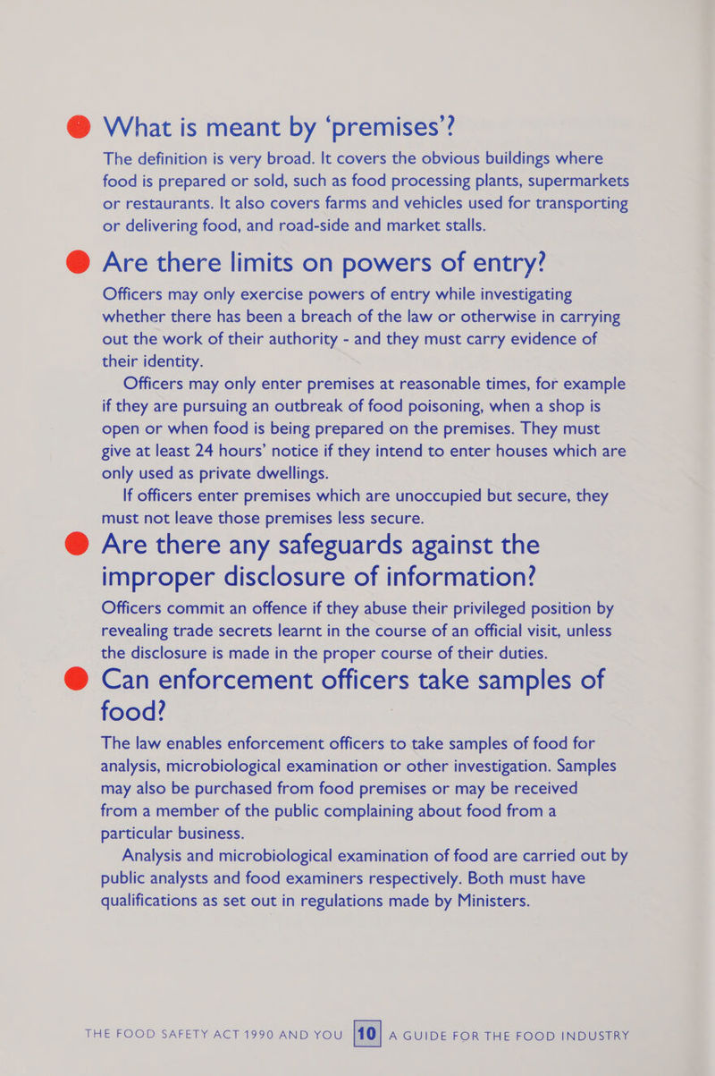 @ What is meant by ‘premises’? The definition is very broad. It covers the obvious buildings where food is prepared or sold, such as food processing plants, supermarkets or restaurants. It also covers farms and vehicles used for transporting or delivering food, and road-side and market stalls. @ Are there limits on powers of entry? Officers may only exercise powers of entry while investigating whether there has been a breach of the law or otherwise in carrying out the work of their auEhOrty and they must carry evidence of their identity. Officers may only enter premises at reasonable times, for example if they are pursuing an outbreak of food poisoning, when a shop is open or when food is being prepared on the premises. They must give at least 24 hours’ notice if they intend to enter houses which are only used as private dwellings. If officers enter premises which are unoccupied but secure, they must not leave those premises less secure. @ Are there any safeguards against the improper disclosure of information? Officers commit an offence if they abuse their privileged position by revealing trade secrets learnt in the course of an official visit, unless the disclosure is made in the proper course of their duties. @ Can enforcement officers take samples of food? The law enables enforcement officers to take samples of food for analysis, microbiological examination or other investigation. Samples may also be purchased from food premises or may be received from a member of the public complaining about food from a particular business. Analysis and microbiological examination of food are carried out by public analysts and food examiners respectively. Both must have qualifications as set out in regulations made by Ministers.