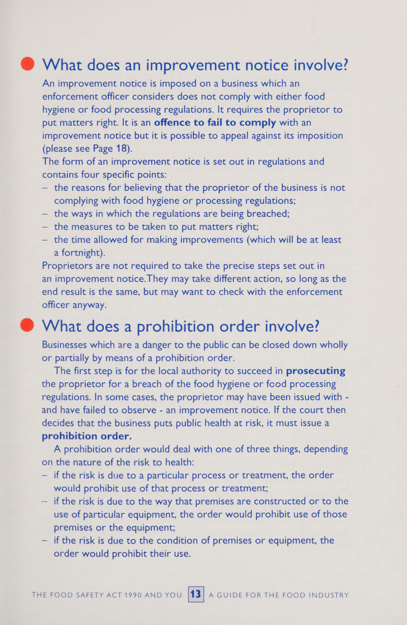 @ What does an improvement notice involve? An improvement notice is imposed on a business which an enforcement officer considers does not comply with either food hygiene or food processing regulations. It requires the proprietor to put matters right. It is an offence to fail to comply with an improvement notice but it is possible to appeal against its imposition (please see Page 18). The form of an improvement notice is set out in regulations and contains four specific points: — the reasons for believing that the proprietor of the business is not complying with food hygiene or processing regulations; — the ways in which the regulations are being breached; — the measures to be taken to put matters right; — the time allowed for making improvements (which will be at least a fortnight). Proprietors are not required to take the precise steps set out in an improvement notice. They may take different action, so long as the end result is the same, but may want to check with the enforcement officer anyway. @ What does a prohibition order involve? Businesses which are a danger to the public can be closed down wholly or partially by means of a prohibition order. The first step is for the local authority to succeed in prosecuting the proprietor for a breach of the food hygiene or food processing regulations. In some cases, the proprietor may have been issued with - and have failed to observe - an improvement notice. If the court then decides that the business puts public health at risk, it must issue a prohibition order. A prohibition order would deal with one of three things, depending on the nature of the risk to health: — if the risk is due to a particular process or treatment, the order would prohibit use of that process or treatment; -- if the risk is due to the way that premises are constructed or to the use of particular equipment, the order wouid prohibit use of those premises or the equipment; — if the risk is due to the condition of premises or equipment, the order would prohibit their use.