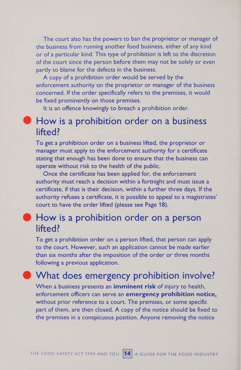 The court also has the powers to ban the proprietor or manager of the business from running another food business, either of any kind or of a particular kind. This type of prohibition is left to the discretion of the court since the person before them may not be solely or even partly to blame for the defects in the business. A copy of a prohibition order would be served by the enforcement authority on the proprietor or manager of the business concerned. If the order specifically refers to the premises, it would be fixed prominently on those premises. It is an offence knowingly to breach a prohibition order. How is a prohibition order on a business lifted? To get a prohibition order on a business lifted, the proprietor or manager must apply to the enforcement authority for a certificate stating that enough has been done to ensure that the business can operate without risk to the health of the public. Once the certificate has been applied for, the enforcement authority must reach a decision within a fortnight and must issue a certificate, if that is their decision, within a further three days. If the authority refuses a certificate, it is possible to appeal to a magistrates’ court to have the order lifted (please see Page 18). How is a prohibition order on a person lifted? To get a prohibition order on a person lifted, that person can apply to the court. However, such an application cannot be made earlier than six months after the imposition of the order or three months following a previous application. What does emergency prohibition involve? When a business presents an imminent risk of injury to health, enforcement officers can serve an emergency prohibition notice, without prior reference to a court. The premises, or some specific part of them, are then closed. A copy of the notice should be fixed to the premises in a conspicuous position. Anyone removing the notice