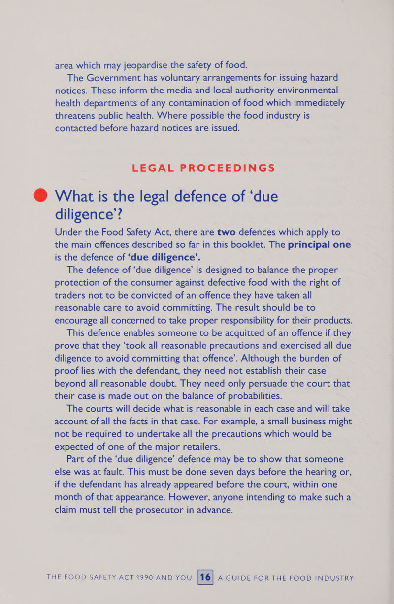area which may jeopardise the safety of food. The Government has voluntary arrangements for issuing hazard notices. These inform the media and local authority environmental health departments of any contamination of food which immediately threatens public health. Where possible the food industry is contacted before hazard notices are issued. LEGAL PROCEEDINGS @ What is the legal defence of ‘due diligence’? Under the Food Safety Act, there are two defences which apply to the main offences described so far in this booklet. The principal one is the defence of ‘due diligence’. The defence of ‘due diligence’ is designed to balance the proper protection of the consumer against defective food with the right of traders not to be convicted of an offence they have taken all reasonable care to avoid committing. The result should be to encourage all concerned to take proper responsibility for their products. This defence enables someone to be acquitted of an offence if they prove that they ‘took all reasonable precautions and exercised all due diligence to avoid committing that offence’. Although the burden of proof lies with the defendant, they need not establish their case beyond all reasonable doubt. They need only persuade the court that their case is made out on the balance of probabilities. The courts will decide what is reasonable in each case and will take account of all the facts in that case. For example, a small business might not be required to undertake all the precautions which would be expected of one of the major retailers. Part of the ‘due diligence’ defence may be to show that someone else was at fault. This must be done seven days before the hearing or, if the defendant has already appeared before the court, within one month of that appearance. However, anyone intending to make such a claim must tell the prosecutor in advance.
