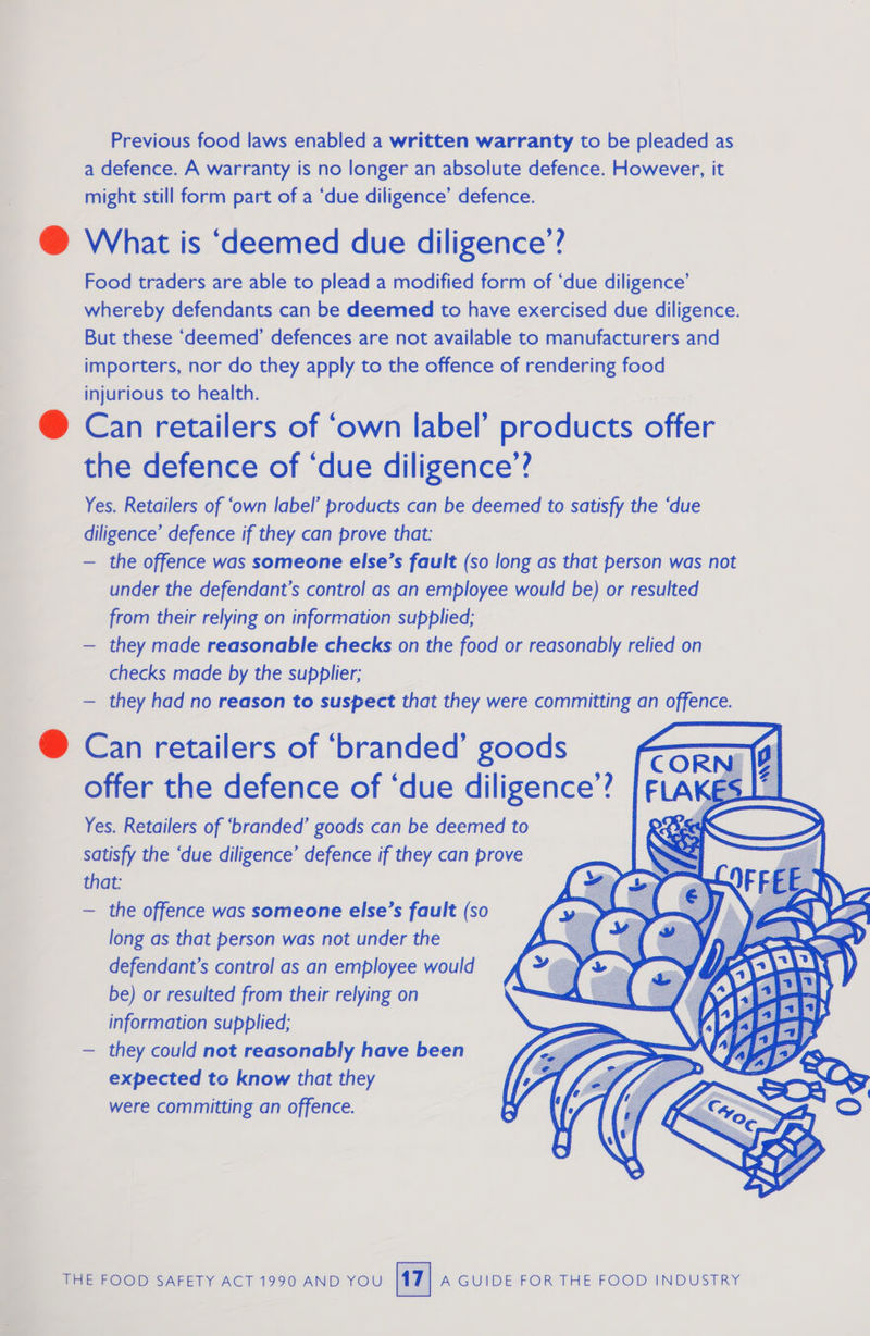 Previous food laws enabled a written warranty to be pleaded as a defence. A warranty is no longer an absolute defence. However, it might still form part of a ‘due diligence’ defence. @ What is ‘deemed due diligence’? Food traders are able to plead a modified form of ‘due diligence’ whereby defendants can be deemed to have exercised due diligence. But these ‘deemed’ defences are not available to manufacturers and importers, nor do they apply to the offence of rendering food injurious to health. @ Can retailers of ‘own label’ products offer the defence of ‘due diligence’? Yes. Retailers of ‘own label’ products can be deemed to satisfy the ‘due diligence’ defence if they can prove that: — the offence was someone else’s fault (so long as that person was not under the defendant’s control as an employee would be) or resulted from their relying on information supplied; — they made reasonable checks on the food or reasonably relied on checks made by the supplier; — they had no reason to suspect that they were committing an offence. @ Can retailers of ‘branded’ goods offer the defence of ‘due diligence”? Yes. Retailers of ‘branded’ goods can be deemed to satisfy the ‘due diligence’ defence if they can prove that: — the offence was someone else’s fault (so long as that person was not under the defendant’s control as an employee would be) or resulted from their relying on information supplied; — they could not reasonably have been expected to know that they were committing an offence. 