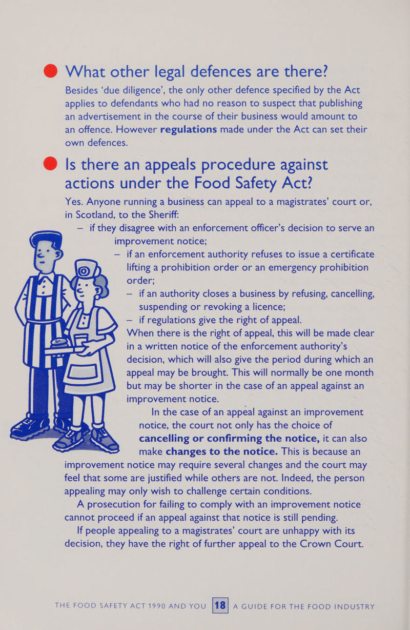    @ What other legal defences are there? Besides ‘due diligence’, the only other defence specified by the Act applies to defendants who had no reason to suspect that publishing an advertisement in the course of their business would amount to an offence. However regulations made under the Act can set their own defences. @ Is there an appeals procedure against actions under the Food Safety Act? Yes. Anyone running a business can appeal to a magistrates’ court or, in Scotland, to the Sheriff: — if they disagree with an enforcement officer’s decision to serve an improvement notice; — if an enforcement authority refuses to issue a certificate lifting a prohibition order or an emergency prohibition order; — if an authority closes a business by refusing, cancelling, suspending or revoking a licence; — if regulations give the right of appeal. When there is the right of appeal, this will be made clear in a written notice of the enforcement authority’s decision, which will also give the period during which an appeal may be brought. This will normally be one month but may be shorter in the case of an appeal ag anSEs an improvement notice. In the case of an appeal against an improvement notice, the court not only has the choice of cancelling or confirming the notice, it can also make changes to the notice. This is because an improvement notice may require several changes and the court may feel that some are justified while others are not. Indeed, the person appealing may only wish to challenge certain conditions. A prosecution for failing to comply with an improvement notice cannot proceed if an appeal against that notice is still pending. If people appealing to a magistrates’ court are unhappy with its decision, they have the right of further appeal to the Crown Court.