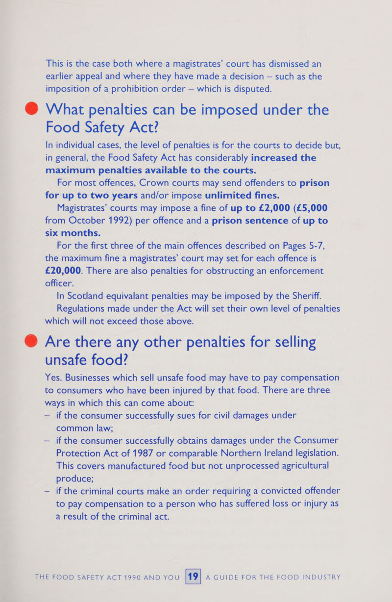 Pe This is the case both where a magistrates’ court has dismissed an earlier appeal and where they have made a decision — such as the imposition of a prohibition order — which is disputed. What penalties can be imposed under the in general, the Food Safety Act has considerably increased the maximum penalties available to the courts. For most offences, Crown courts may send offenders to prison for up to two years and/or impose unlimited fines. Magistrates’ courts may impose a fine of up to £2,000 (£5,000 from October 1992) per offence and a prison sentence of up to six months. For the first three of the main offences described on Pages 5-7, the maximum fine a magistrates’ court may set for each offence is £20,000. There are also penalties for obstructing an enforcement officer. In Scotland equivalant penalties may be imposed by the Sheriff. Regulations made under the Act will set their own level of penalties which will not exceed those above. Are there any other penalties for selling unsafe food? Yes. Businesses which sell unsafe food may have to pay compensation to consumers who have been injured by that food. There are three ways in which this can come about: — if the consumer successfully sues for civil damages under common law; — if the consumer successfully obtains damages under the Consumer Protection Act of 1987 or comparable Northern Ireland legislation. This covers manufactured food but not unprocessed agricultural produce; — if the criminal courts make an order requiring a convicted offender to pay compensation to a person who has suffered loss or injury as a result of the criminal act.