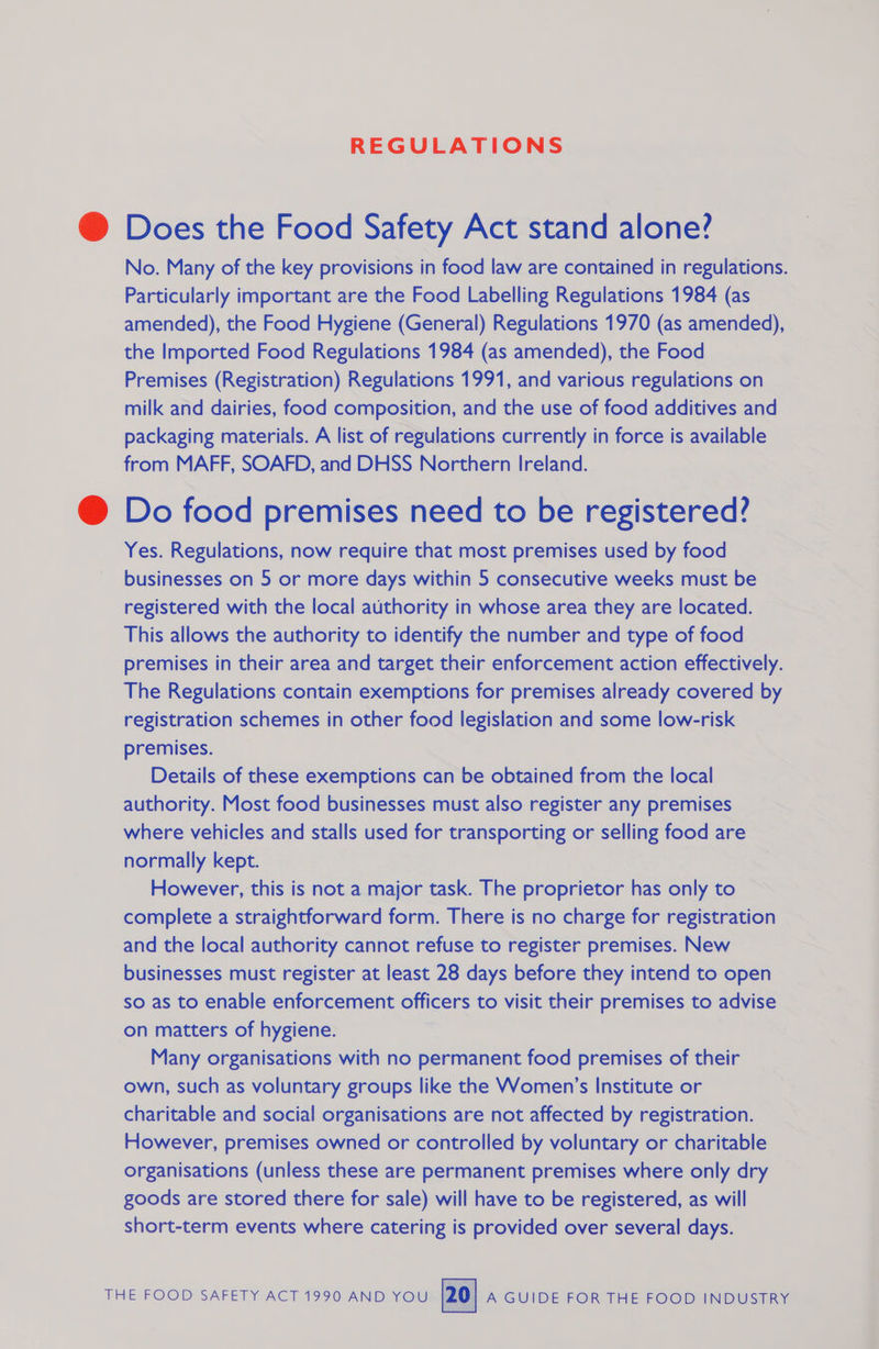 REGULATIONS @ Does the Food Safety Act stand alone? No. Many of the key provisions in food law are contained in regulations. Particularly important are the Food Labelling Regulations 1984 (as amended), the Food Hygiene (General) Regulations 1970 (as amended), the Imported Food Regulations 1984 (as amended), the Food Premises (Registration) Regulations 1991, and various regulations on milk and dairies, food composition, and the use of food additives and packaging materials. A list of regulations currently in force is available from MAFF, SOAFD, and DHSS Northern Ireland. @ Do food premises need to be registered? Yes. Regulations, now require that most premises used by food businesses on 5 or more days within 5 consecutive weeks must be registered with the local authority in whose area they are located. This allows the authority to identify the number and type of food premises in their area and target their enforcement action effectively. The Regulations contain exemptions for premises already covered by registration schemes in other food legislation and some low-risk premises. Details of these exemptions can be obtained from the local authority. Most food businesses must also register any premises where vehicles and stalls used for transporting or selling food are normally kept. However, this is not a major task. The proprietor has only to complete a straightforward form. There is no charge for registration and the local authority cannot refuse to register premises. New businesses must register at least 28 days before they intend to open so as to enable enforcement officers to visit their premises to advise on matters of hygiene. Many organisations with no permanent food premises of their own, such as voluntary groups like the Women’s Institute or charitable and social organisations are not affected by registration. However, premises owned or controlled by voluntary or charitable organisations (unless these are permanent premises where only dry goods are stored there for sale) will have to be registered, as will short-term events where catering is provided over several days. 
