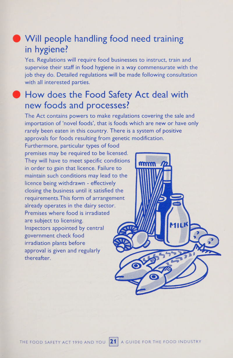 @ Will people handling food need training in hygiene? Yes. Regulations will require food businesses to instruct, train and supervise their staff in food hygiene in a way commensurate with the job they do. Detailed regulations will be made following consultation with all interested parties. @ How does the Food Safety Act deal with new foods and processes? The Act contains powers to make regulations covering the sale and importation of ‘novel foods’, that is foods which are new or have only rarely been eaten in this country. There is a system of positive approvals for foods resulting from genetic modification. Furthermore, particular types of food premises may be required to be licensed. They will have to meet specific conditions in order to gain that licence. Failure to maintain such conditions may lead to the licence being withdrawn - effectively ’ closing the business until it satisfied the requirements. This form of arrangement already operates in the dairy sector. Premises where food is irradiated : are subject to licensing. Inspectors appointed by central government check food irradiation plants before approval is given and regularly thereafter. i rl        