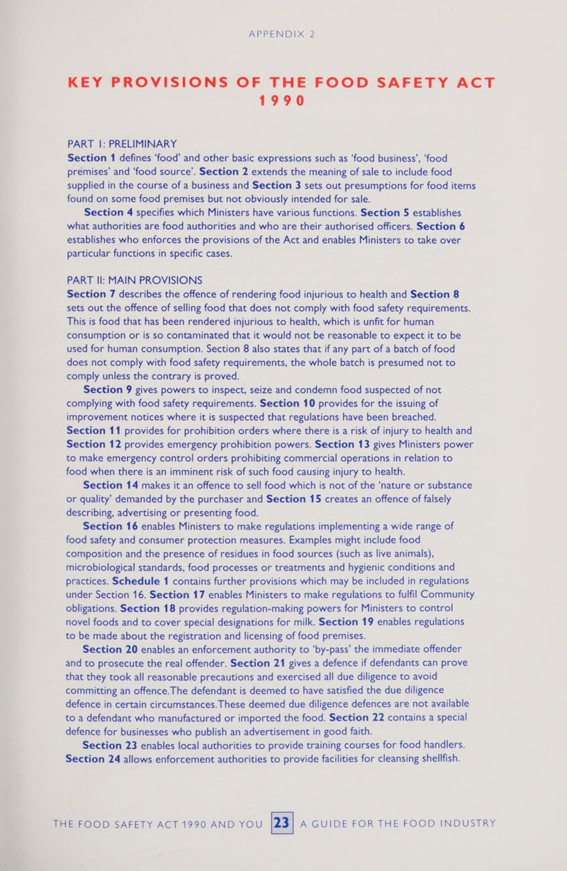 KEY PROVISIONS OF THE FOOD SAFETY ACT 1990 PART |: PRELIMINARY Section 1 defines ‘food’ and other basic expressions such as ‘food business’, ‘food premises’ and ‘food source’. Section 2 extends the meaning of sale to include food supplied in the course of a business and Section 3 sets out presumptions for food items found on some food premises but not obviously intended for sale. Section 4 specifies which Ministers have various functions. Section 5 establishes what authorities are food authorities and who are their authorised officers. Section 6 establishes who enforces the provisions of the Act and enables Ministers to take over particular functions in specific cases. PART II: MAIN PROVISIONS Section 7 describes the offence of rendering food injurious to health and Section 8 sets out the offence of selling food that does not comply with food safety requirements. This is food that has been rendered injurious to health, which is unfit for human consumption or is so contaminated that it would not be reasonable to expect it to be used for human consumption. Section 8 also states that if any part of a batch of food does not comply with food safety requirements, the whole batch is presumed not to comply unless the contrary is proved. Section 9 gives powers to inspect, seize and condemn food suspected of not complying with food safety requirements. Section 10 provides for the issuing of improvement notices where it is suspected that regulations have been breached. Section 11 provides for prohibition orders where there is a risk of injury to health and Section 12 provides emergency prohibition powers. Section 13 gives Ministers power to make emergency control orders prohibiting commercial operations in relation to food when there is an imminent risk of such food causing injury to health. Section 14 makes it an offence to sell food which is not of the ‘nature or substance or quality’ demanded by the purchaser and Section 15 creates an offence of falsely describing, advertising or presenting food. Section 16 enables Ministers to make regulations implementing a wide range of food safety and consumer protection measures. Examples might include food composition and the presence of residues in food sources (such as live animals), microbiological standards, food processes or treatments and hygienic conditions and practices. Schedule 1 contains further provisions which may be included in regulations under Section 16. Section 17 enables Ministers to make regulations to fulfil Community obligations. Section 18 provides regulation-making powers for Ministers to control novel foods and to cover special designations for milk. Section 19 enables regulations to be made about the registration and licensing of food premises. Section 20 enables an enforcement authority to ‘by-pass’ the immediate offender and to prosecute the real offender. Section 21 gives a defence if defendants can prove that they took all reasonable precautions and exercised all due diligence to avoid committing an offence.The defendant is deemed to have satisfied the due diligence defence in certain circumstances. These deemed due diligence defences are not available to a defendant who manufactured or imported the food. Section 22 contains a special defence for businesses who publish an advertisement in good faith. Section 23 enables local authorities to provide training courses for food handlers. Section 24 allows enforcement authorities to provide facilities for cleansing shellfish.