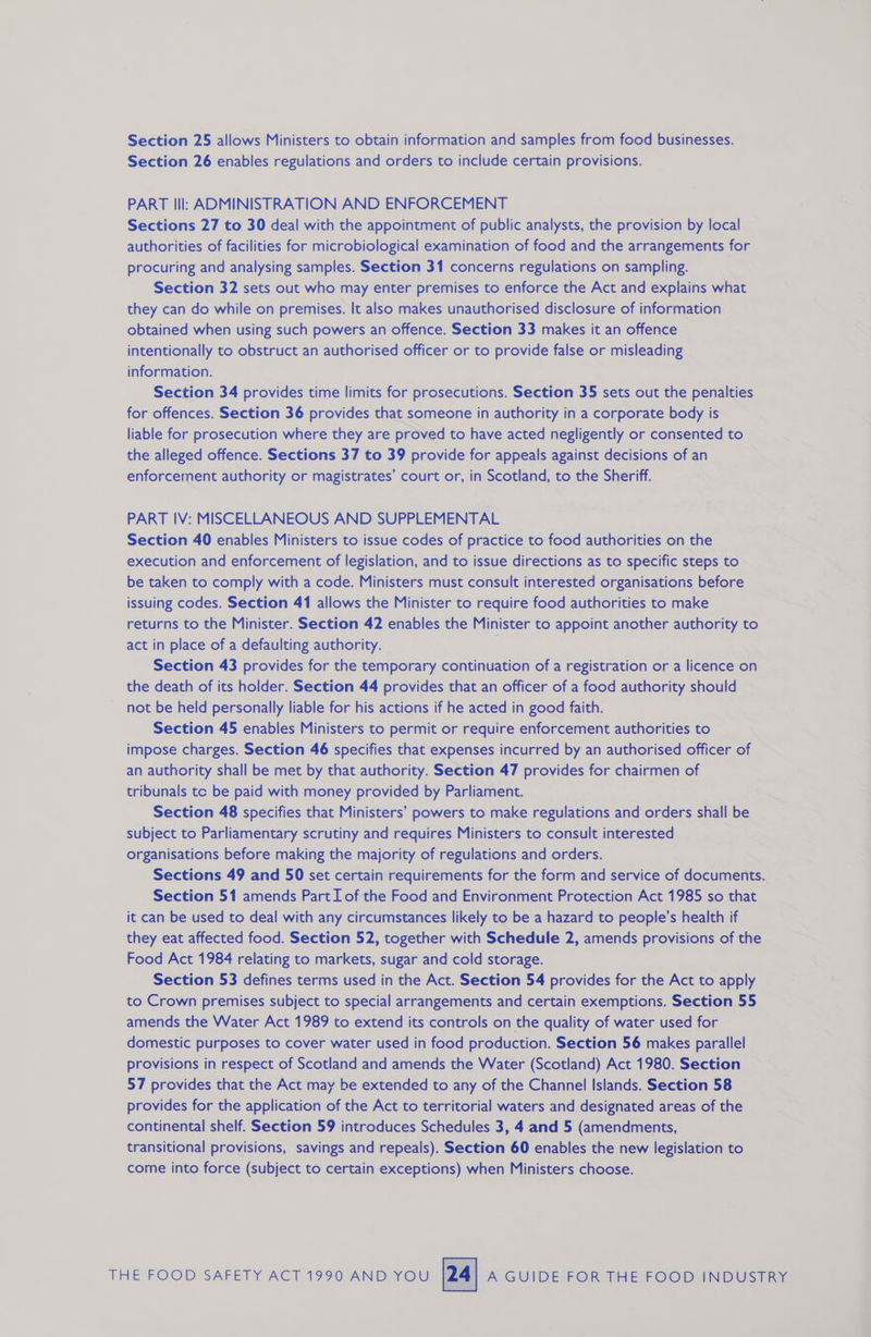 Section 25 allows Ministers to obtain information and samples from food businesses. Section 26 enables regulations and orders to include certain provisions. PART Ill: ADMINISTRATION AND ENFORCEMENT Sections 27 to 30 deal with the appointment of public analysts, the provision by local authorities of facilities for microbiological examination of food and the arrangements for procuring and analysing samples. Section 31 concerns regulations on sampling. Section 32 sets out who may enter premises to enforce the Act and explains what they can do while on premises. It also makes unauthorised disclosure of information obtained when using such powers an offence. Section 33 makes it an offence intentionally to obstruct an authorised officer or to provide false or misleading information. Section 34 provides time limits for prosecutions. Section 35 sets out the penalties for offences. Section 36 provides that someone in authority in a corporate body is liable for prosecution where they are proved to have acted negligently or consented to the alleged offence. Sections 37 to 39 provide for appeals against decisions of an enforcement authority or magistrates’ court or, in Scotland, to the Sheriff. PART IV: MISCELLANEOUS AND SUPPLEMENTAL Section 40 enables Ministers to issue codes of practice to food authorities on the execution and enforcement of legislation, and to issue directions as to specific steps to be taken to comply with a code. Ministers must consult interested organisations before issuing codes. Section 41 allows the Minister to require food authorities to make returns to the Minister. Section 42 enables the Minister to appoint another authority to act in place of a defaulting authority. ( Section 43 provides for the temporary continuation of a registration or a licence on the death of its holder. Section 44 provides that an officer of a food authority should not be held personally liable for his actions if he acted in good faith. Section 45 enables Ministers to permit or require enforcement authorities to impose charges. Section 46 specifies that expenses incurred by an authorised officer of an authority shall be met by that authority. Section 47 provides for chairmen of tribunals te be paid with money provided by Parliament. Section 48 specifies that Ministers’ powers to make regulations and orders shall be subject to Parliamentary scrutiny and requires Ministers to consult interested organisations before making the majority of regulations and orders. Sections 49 and 50 set certain requirements for the form and service of documents. Section 51 amends Part I of the Food and Environment Protection Act 1985 so that it can be used to deal with any circumstances likely to be a hazard to people’s health if they eat affected food. Section 52, together with Schedule 2, amends provisions of the Food Act 1984 relating to markets, sugar and cold storage. Section 53 defines terms used in the Act. Section 54 provides for the Act to apply to Crown premises subject to special arrangements and certain exemptions. Section 55 amends the Water Act 1989 to extend its controls on the quality of water used for domestic purposes to cover water used in food production. Section 56 makes parallel provisions in respect of Scotland and amends the Water (Scotland) Act 1980. Section 57 provides that the Act may be extended to any of the Channel Islands. Section 58 provides for the application of the Act to territorial waters and designated areas of the continental shelf. Section 59 introduces Schedules 3, 4 and 5 (amendments, transitional provisions, savings and repeals). Section 60 enables the new legislation to come into force (subject to certain exceptions) when Ministers choose.