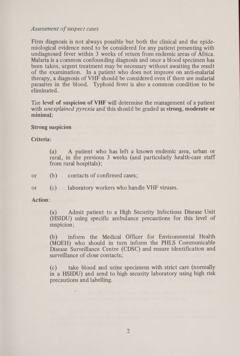 Assessment of suspect cases Firm diagnosis is not always possible but both the clinical and the epide- miological evidence need to be considered for any patient presenting with undiagnosed fever within 3 weeks of return from endemic areas of Africa. Malaria is a common confounding diagnosis and once a blood specimen has been taken, urgent treatment may be necessary without awaiting the result of the examination. In a patient who does not improve on anti-malarial therapy, a diagnosis of VHF should be considered even if there are malarial parasites in the blood. Typhoid fever is also a common condition to be eliminated. Tne level of suspicion of VHF will determine the management of a patient with unexplained pyrexia and this should be graded as strong, moderate or minimal; Strong suspicion Criteria: (a) A patient who has left a known endemic area, urban or rural, in the previous 3 weeks (and particularly health-care staff from rural hospitals); or (b) contacts of confirmed cases; Or (c) laboratory workers who handle VHF viruses. Action: (a) Admit patient to a High Security Infectious Disease Unit (HSIDU) using specific ambulance precautions for this level of suspicion ; (b) inform the Medical Officer for Environmental Health (MOEH) who should in turn inform the PHLS Communicable Disease Surveillance Centre (CDSC) and ensure identification and surveillance of close contacts; (c) take blood and urine specimens with strict care (normally in a HSIDU) and send to high security laboratory using high risk precautions and labelling.