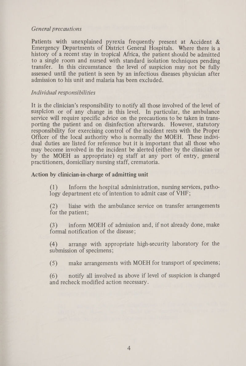 General precautions Patients with unexplained pyrexia frequently present at Accident & Emergency Departments of District General Hospitals. Where there is a history of a recent stay in tropical Africa, the patient should be admitted to a single room and nursed with standard isolation techniques pending transfer. In this circumstance the level of suspicion may not be fully assessed until the patient is seen by an infectious diseases physician after admission to his unit and malaria has been excluded. Individual responsibilities It is the clinician’s responsibility to notify all those involved of the level of suspicion or of any change in this level. In particular, the ambulance service will require specific advice on the precautions to be taken in trans- porting the patient and on disinfection afterwards. However, statutory responsibility for exercising control of the incident rests with the Proper Officer of the local authority who is normally the MOEH. These indivi- dual duties are listed for reference but it is important that all those who may become involved in the incident be alerted (either by the clinician or by the MOEH as appropriate) eg staff at any port of entry, general practitioners, domiciliary nursing staff, crematoria. Action by clinician-in-charge of admitting unit (1) Inform the hospital administration, nursing services, patho- logy department etc of intention to admit case of VHF; (2) liaise with the ambulance service on transfer arrangements for the patient; (3) inform MOEH of admission and, if not already done, make formal notification of the disease; (4) arrange with appropriate high-security laboratory for the submission of specimens; (5) make arrangements with MOEH for transport of specimens; (6) notify all involved as above if level of suspicion is changed and recheck modified action necessary.