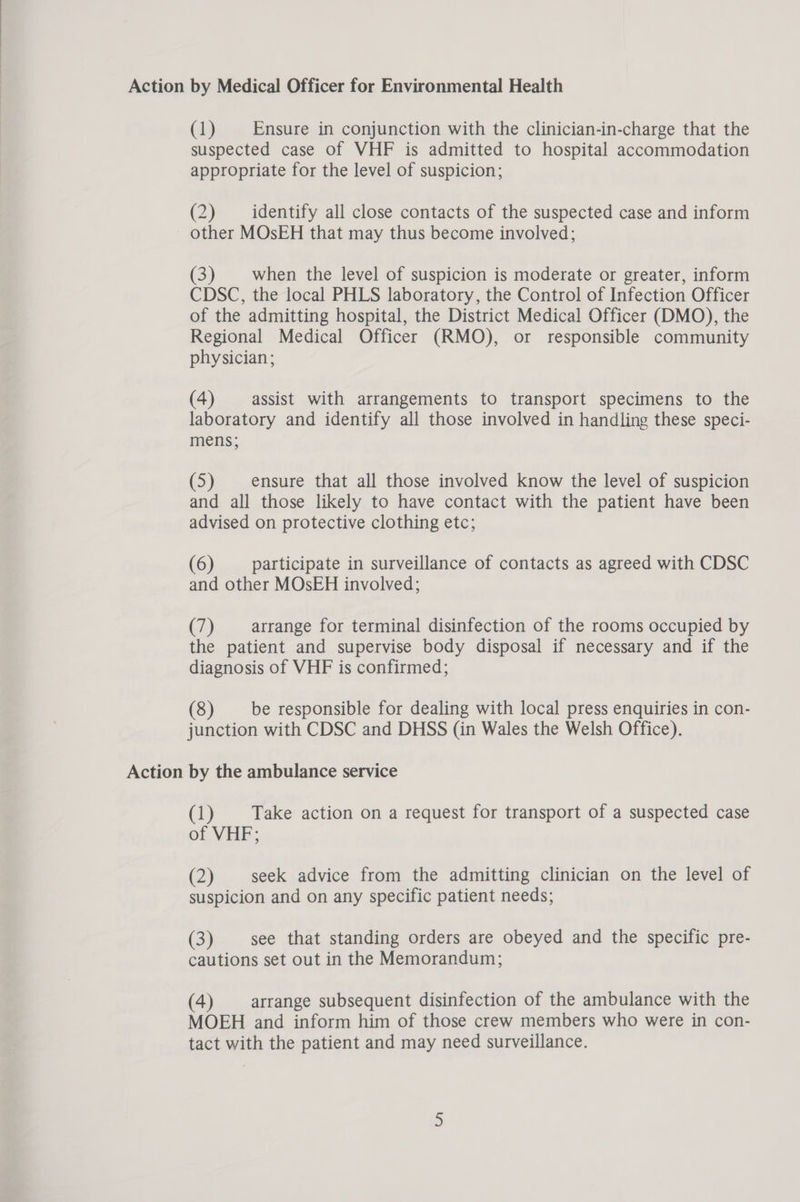 Action by Medical Officer for Environmental Health (1) — Ensure in conjunction with the clinician-in-charge that the suspected case of VHF is admitted to hospital accommodation appropriate for the level of suspicion; (2) identify all close contacts of the suspected case and inform other MOsEH that may thus become involved; (3) when the level of suspicion is moderate or greater, inform CDSC, the local PHLS laboratory, the Control of Infection Officer of the admitting hospital, the District Medical Officer (DMO), the Regional Medical Officer (RMO), or responsible community physician; (4) assist with arrangements to transport specimens to the laboratory and identify all those involved in handling these speci- mens; (5) ensure that all those involved know the level of suspicion and all those likely to have contact with the patient have been advised on protective clothing etc; (6) participate in surveillance of contacts as agreed with CDSC and other MOsEH involved; (7) arrange for terminal disinfection of the rooms occupied by the patient and supervise body disposal if necessary and if the diagnosis of VHF is confirmed; (8) be responsible for dealing with local press enquiries in con- junction with CDSC and DHSS (in Wales the Welsh Office). Action by the ambulance service (1) Take action on a request for transport of a suspected case of VHF; (2) seek advice from the admitting clinician on the level of suspicion and on any specific patient needs; (3) see that standing orders are obeyed and the specific pre- cautions set out in the Memorandum; (4) arrange subsequent disinfection of the ambulance with the MOEH and inform him of those crew members who were in con- tact with the patient and may need surveillance.