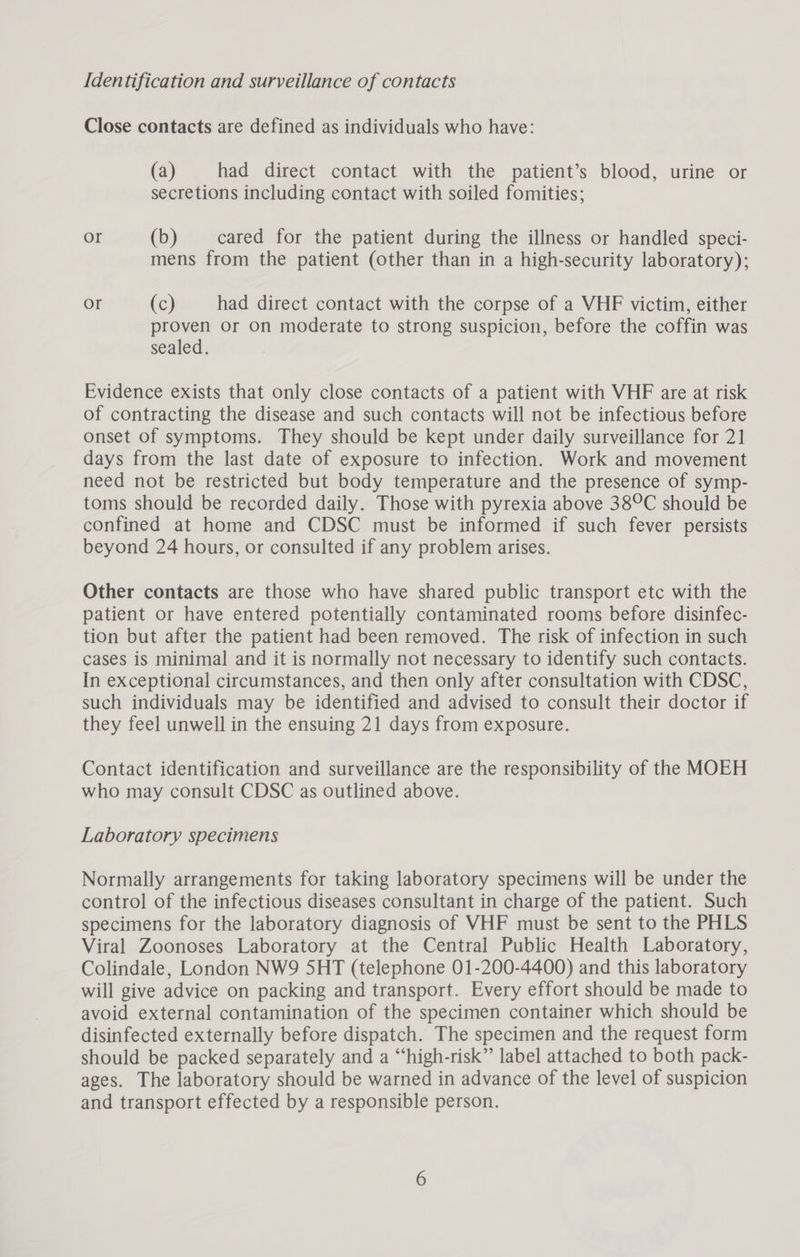 Identification and surveillance of contacts Close contacts are defined as individuals who have: (a) had direct contact with the patient’s blood, urine or secretions including contact with soiled fomities; or (b) cared for the patient during the illness or handled speci- mens from the patient (other than in a high-security laboratory); or (c) had direct contact with the corpse of a VHF victim, either proven or On moderate to strong suspicion, before the coffin was sealed. Evidence exists that only close contacts of a patient with VHF are at risk of contracting the disease and such contacts will not be infectious before onset of symptoms. They should be kept under daily surveillance for 21 days from the last date of exposure to infection. Work and movement need not be restricted but body temperature and the presence of symp- toms should be recorded daily. Those with pyrexia above 38°C should be confined at home and CDSC must be informed if such fever persists beyond 24 hours, or consulted if any problem arises. Other contacts are those who have shared public transport etc with the patient or have entered potentially contaminated rooms before disinfec- tion but after the patient had been removed. The risk of infection in such cases is minimal and it is normally not necessary to identify such contacts. In exceptional circumstances, and then only after consultation with CDSC, such individuals may be identified and advised to consult their doctor if they feel unwell in the ensuing 21 days from exposure. Contact identification and surveillance are the responsibility of the MOEH who may consult CDSC as outlined above. Laboratory specimens Normally arrangements for taking laboratory specimens will be under the control of the infectious diseases consultant in charge of the patient. Such specimens for the laboratory diagnosis of VHF must be sent to the PHLS Viral Zoonoses Laboratory at the Central Public Health Laboratory, Colindale, London NW9 5HT (telephone 01-200-4400) and this laboratory will give advice on packing and transport. Every effort should be made to avoid external contamination of the specimen container which should be disinfected externally before dispatch. The specimen and the request form should be packed separately and a “high-risk” label attached to both pack- ages. The laboratory should be warned in advance of the level of suspicion and transport effected by a responsible person.