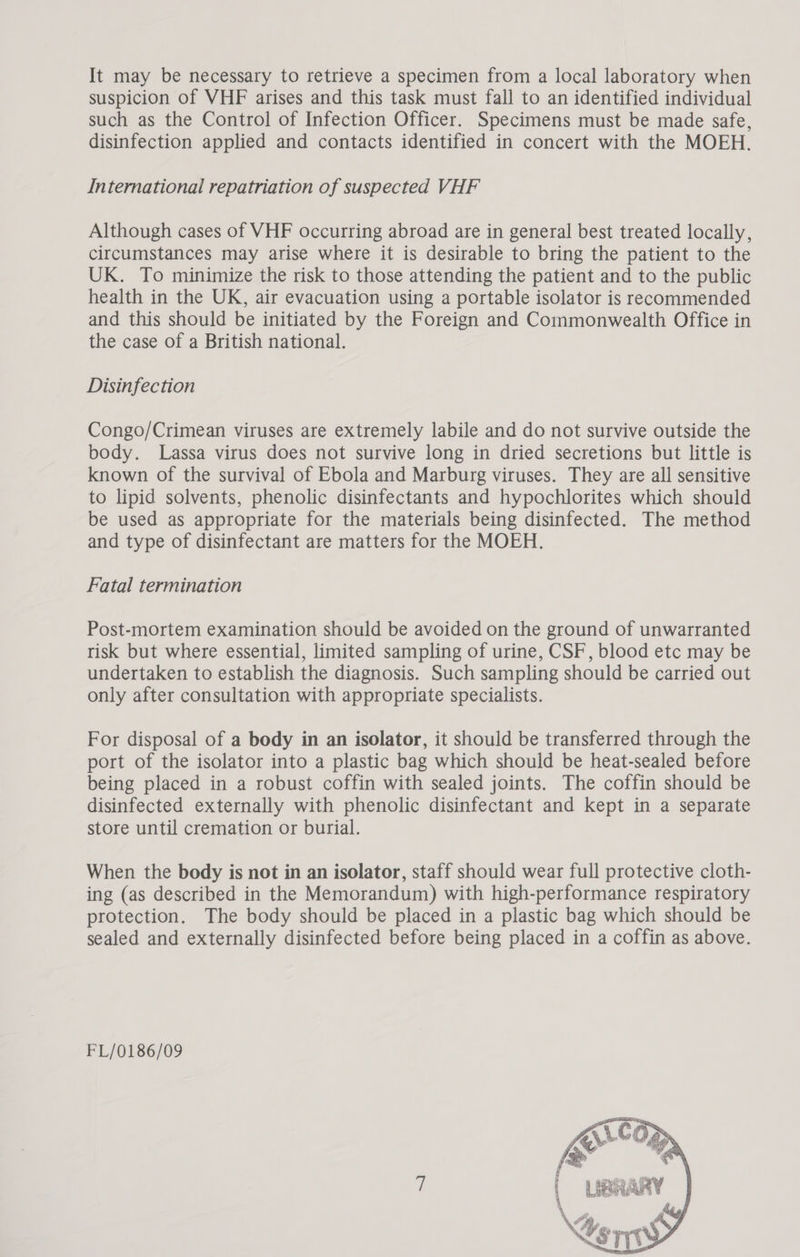 It may be necessary to retrieve a specimen from a local laboratory when suspicion of VHF arises and this task must fall to an identified individual such as the Control of Infection Officer. Specimens must be made safe, disinfection applied and contacts identified in concert with the MOEH. International repatriation of suspected VHF Although cases of VHF occurring abroad are in general best treated locally, circumstances may arise where it is desirable to bring the patient to the UK. To minimize the risk to those attending the patient and to the public health in the UK, air evacuation using a portable isolator is recommended and this should be initiated by the Foreign and Commonwealth Office in the case of a British national. Disinfection Congo/Crimean viruses are extremely labile and do not survive outside the body. Lassa virus does not survive long in dried secretions but little is known of the survival of Ebola and Marburg viruses. They are all sensitive to lipid solvents, phenolic disinfectants and hypochlorites which should be used as appropriate for the materials being disinfected. The method and type of disinfectant are matters for the MOEH. Fatal termination Post-mortem examination should be avoided on the ground of unwarranted risk but where essential, limited sampling of urine, CSF, blood etc may be undertaken to establish the diagnosis. Such sampling should be carried out only after consultation with appropriate specialists. For disposal of a body in an isolator, it should be transferred through the port of the isolator into a plastic bag which should be heat-sealed before being placed in a robust coffin with sealed joints. The coffin should be disinfected externally with phenolic disinfectant and kept in a separate store until cremation or burial. When the body is not in an isolator, staff should wear full protective cloth- ing (as described in the Memorandum) with high-performance respiratory protection. The body should be placed in a plastic bag which should be sealed and externally disinfected before being placed in a coffin as above. FL/0186/09 