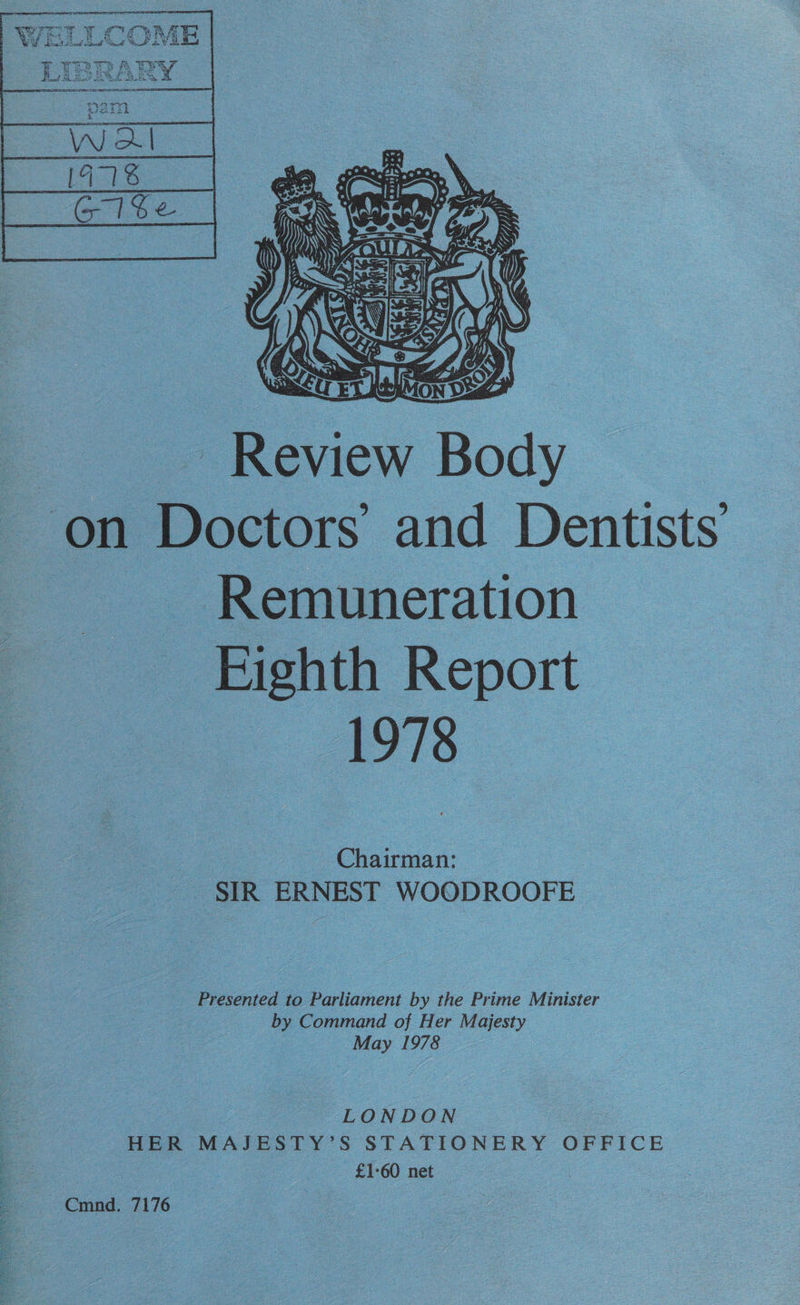 iWeLLCoOorn AD ) yY¥ Boa i  ER iview Body _ on PBoctors and Dentists ~ Remuneration : | Bichth Report s 1978 o Chairman: _ SIR ERNEST WOODROOFE Presented to Dateien by the Prime Minister by Command of Her Majesty ae ee ; Z LONDON : HER MAJESTY’S STATIONERY OFFICE S 3 —£1:60 net | -- Cmnd. 7176