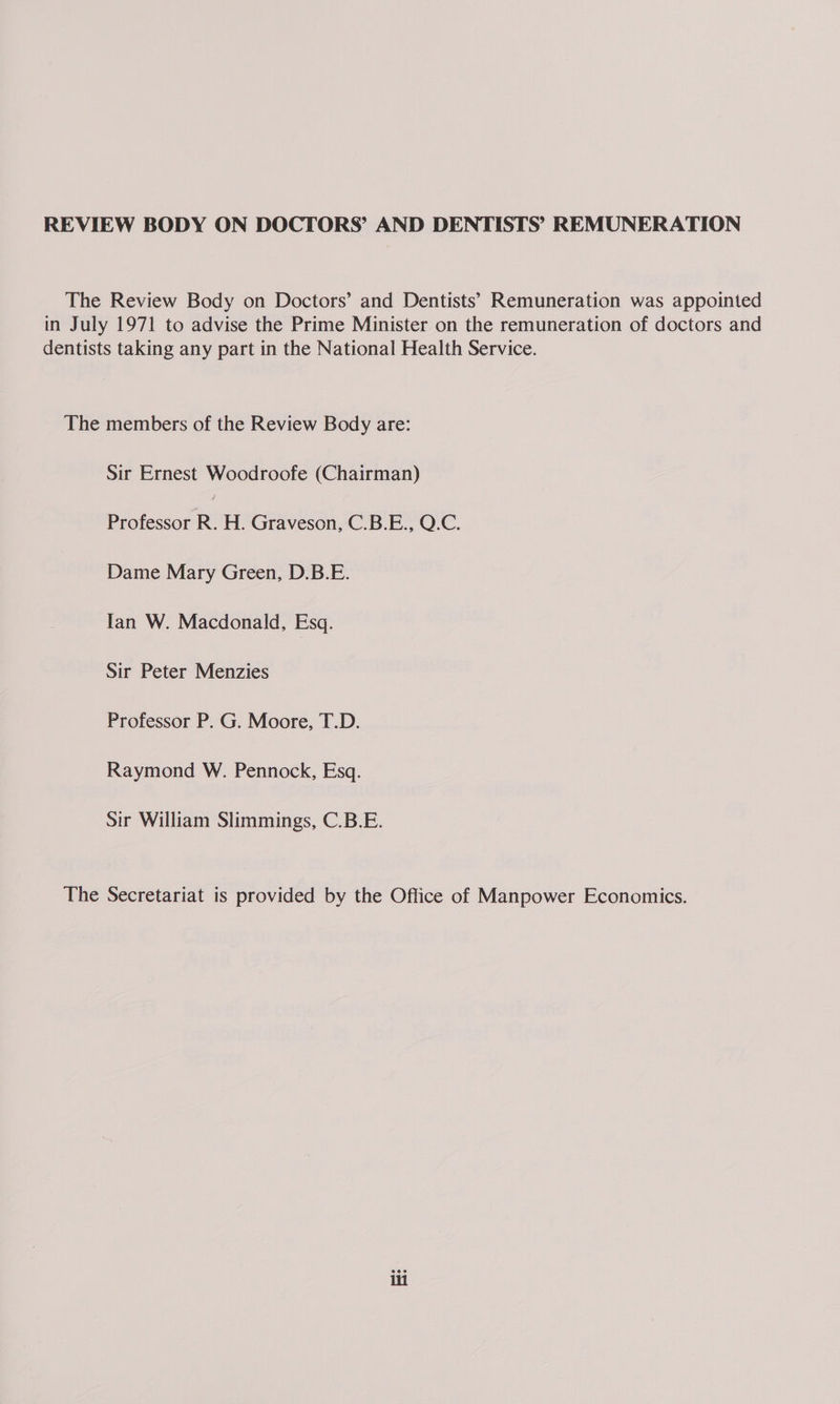REVIEW BODY ON DOCTORS’ AND DENTISTS’ REMUNERATION The Review Body on Doctors’ and Dentists’ Remuneration was appointed in July 1971 to advise the Prime Minister on the remuneration of doctors and dentists taking any part in the National Health Service. The members of the Review Body are: Sir Ernest Woodroofe (Chairman) Professor R. H. Graveson, C.B.E., Q.C. Dame Mary Green, D.B.E. Tan W. Macdonald, Esq. Sir Peter Menzies Professor P. G. Moore, T.D. Raymond W. Pennock, Esq. Sir William Slimmings, C.B.E. The Secretariat is provided by the Office of Manpower Economics.
