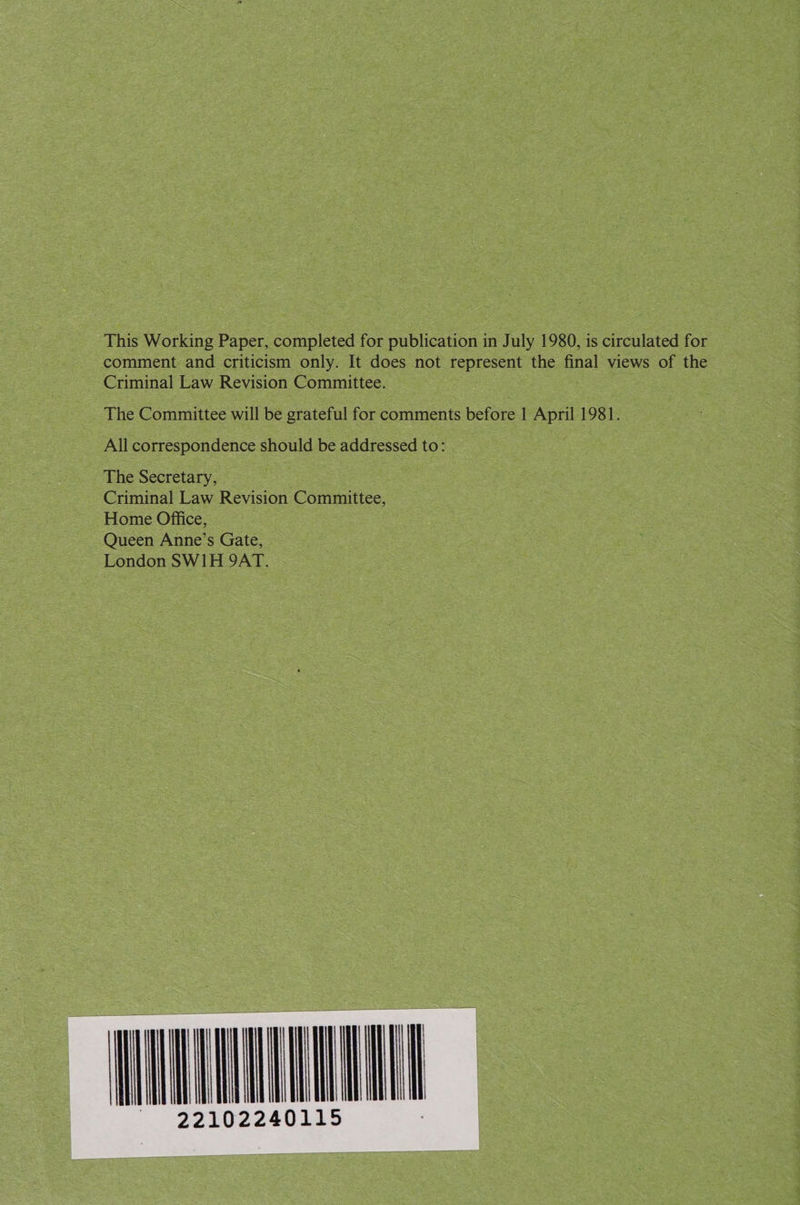 This Working Paper, completed for publication in July 1980, is circulated for comment and criticism only. It does not represent the final views of the Criminal Law Revision Committee. The Committee will be grateful for comments before 1 April 1981. All correspondence should be addressed to: 