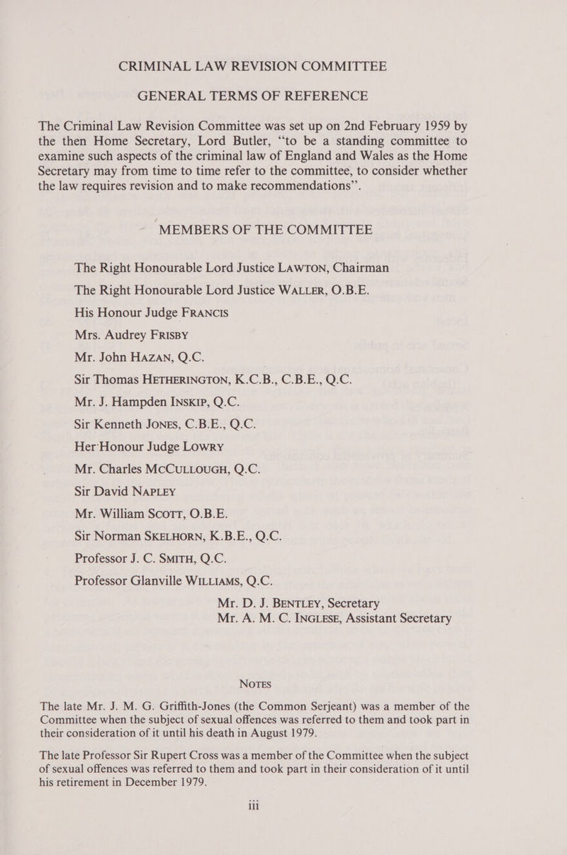 CRIMINAL LAW REVISION COMMITTEE GENERAL TERMS OF REFERENCE The Criminal Law Revision Committee was set up on 2nd February 1959 by the then Home Secretary, Lord Butler, “to be a standing committee to examine such aspects of the criminal law of England and Wales as the Home Secretary may from time to time refer to the committee, to consider whether the law requires revision and to make recommendations”’. “MEMBERS OF THE COMMITTEE The Right Honourable Lord Justice LAwTon, Chairman The Right Honourable Lord Justice WALLER, O.B.E. His Honour Judge FRANCIS Mrs. Audrey FRISBY Mr. John HAZAN, Q.C. | Sir Thomas HETHERINGTON, K.C.B., C.B.E., Q.C. Mr. J. Hampden INskIP, Q.C. Sir Kenneth Jones, C.B.E., Q.C. Her Honour Judge Lowry Mr. Charles MCCULLOUGH, Q.C. Sir David NAPLEY Mr. William Scott, O.B.E. Sir Norman SKELHORN, K.B.E., Q.C. Professor J. C. SMITH, Q.C. Professor Glanville WILLIAMS, Q.C. Mr. D. J. BENTLEY, Secretary Mr. A. M. C. INGLESE, Assistant Secretary NOTES The late Mr. J. M. G. Griffith-Jones (the Common Serjeant) was a member of the Committee when the subject of sexual offences was referred to them and took part in their consideration of it until his death in August 1979. The late Professor Sir Rupert Cross was a member of the Committee when the subject of sexual offences was referred to them and took part in their consideration of it until his retirement in December 1979. iil