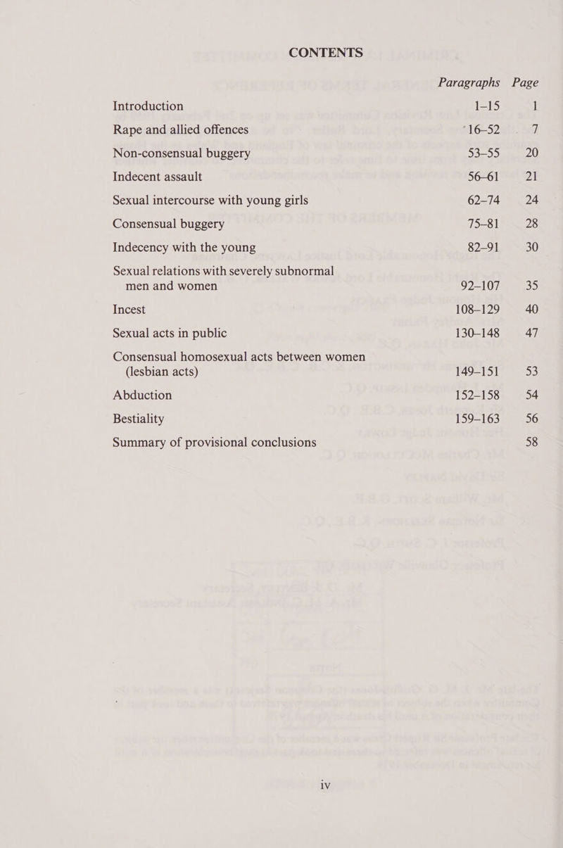 CONTENTS Introduction Rape and allied offences Non-consensual buggery Indecent assault Sexual intercourse with young girls Consensual buggery Indecency with the young Sexual relations with severely subnormal men and women Incest Sexual acts in public Consensual homosexual acts between women (lesbian acts) Abduction Bestiality Summary of provisional conclusions 1-15 °16—-52 53-55 56-61 62-74 75-81 82-91 92-107 108-129 130-148 149-15] 152-158 159-163