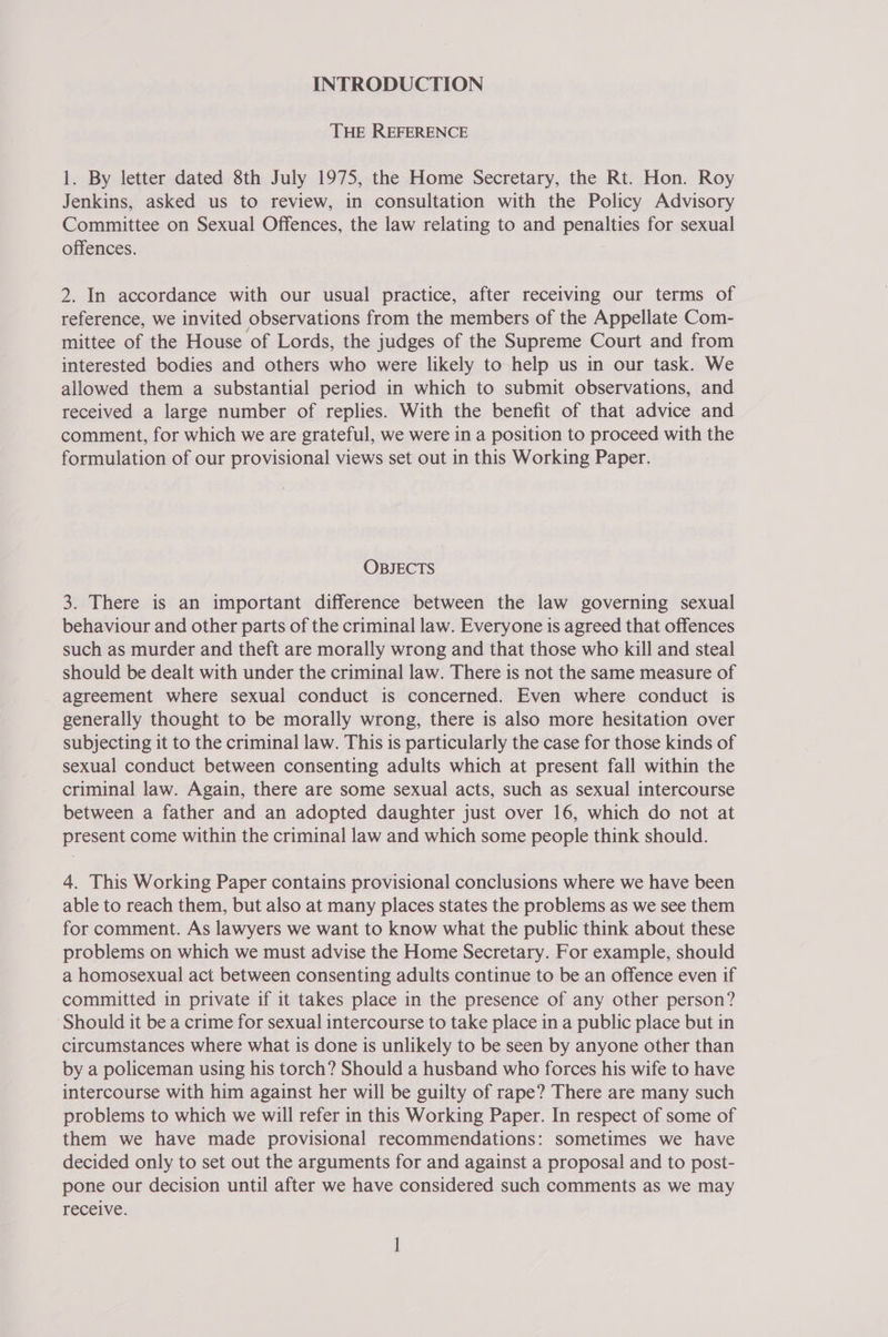 INTRODUCTION THE REFERENCE 1. By letter dated 8th July 1975, the Home Secretary, the Rt. Hon. Roy Jenkins, asked us to review, in consultation with the Policy Advisory Committee on Sexual Offences, the law relating to and penalties for sexual offences. 2. In accordance with our usual practice, after receiving our terms of reference, we invited observations from the members of the Appellate Com- mittee of the House of Lords, the judges of the Supreme Court and from interested bodies and others who were likely to help us in our task. We allowed them a substantial period in which to submit observations, and received a large number of replies. With the benefit of that advice and comment, for which we are grateful, we were in a position to proceed with the formulation of our provisional views set out in this Working Paper. OBJECTS 3. There is an important difference between the law governing sexual behaviour and other parts of the criminal law. Everyone is agreed that offences such as murder and theft are morally wrong and that those who kill and steal should be dealt with under the criminal law. There is not the same measure of agreement where sexual conduct is concerned. Even where conduct is generally thought to be morally wrong, there is also more hesitation over subjecting it to the criminal law. This is particularly the case for those kinds of sexual conduct between consenting adults which at present fall within the criminal law. Again, there are some sexual acts, such as sexual intercourse between a father and an adopted daughter just over 16, which do not at present come within the criminal law and which some people think should. 4. This Working Paper contains provisional conclusions where we have been able to reach them, but also at many places states the problems as we see them for comment. As lawyers we want to know what the public think about these problems on which we must advise the Home Secretary. For example, should a homosexual act between consenting adults continue to be an offence even if committed in private if it takes place in the presence of any other person? ‘Should it be a crime for sexual intercourse to take place in a public place but in circumstances where what is done is unlikely to be seen by anyone other than by a policeman using his torch? Should a husband who forces his wife to have intercourse with him against her will be guilty of rape? There are many such problems to which we will refer in this Working Paper. In respect of some of them we have made provisional recommendations: sometimes we have decided only to set out the arguments for and against a proposal and to post- pone our decision until after we have considered such comments as we may receive.