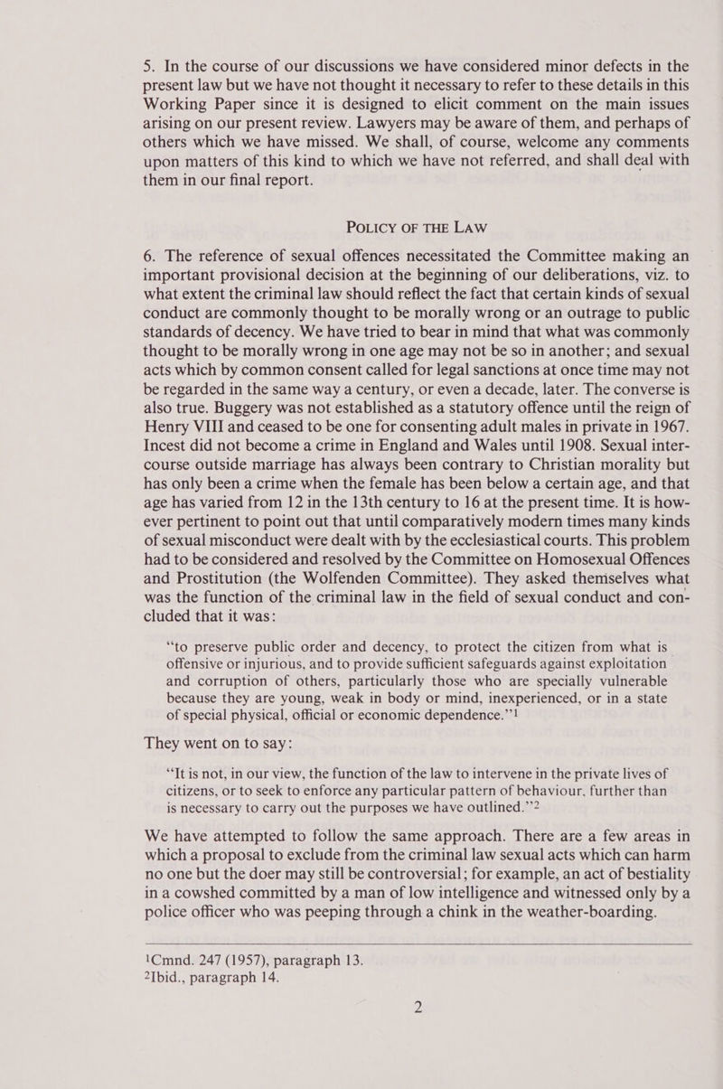 5. In the course of our discussions we have considered minor defects in the present law but we have not thought it necessary to refer to these details in this Working Paper since it is designed to elicit comment on the main issues arising on our present review. Lawyers may be aware of them, and perhaps of others which we have missed. We shall, of course, welcome any comments upon matters of this kind to which we have not referred, and shall deal with them in our final report. POLICY OF THE LAW 6. The reference of sexual offences necessitated the Committee making an important provisional decision at the beginning of our deliberations, viz. to what extent the criminal law should reflect the fact that certain kinds of sexual conduct are commonly thought to be morally wrong or an outrage to public standards of decency. We have tried to bear in mind that what was commonly thought to be morally wrong in one age may not be so in another; and sexual acts which by common consent called for legal sanctions at once time may not be regarded in the same way a century, or even a decade, later. The converse is also true. Buggery was not established as a statutory offence until the reign of Henry VIII and ceased to be one for consenting adult males in private in 1967. Incest did not become a crime in England and Wales until 1908. Sexual inter- course outside marriage has always been contrary to Christian morality but has only been a crime when the female has been below a certain age, and that age has varied from 12 in the 13th century to 16 at the present time. It is how- ever pertinent to point out that until comparatively modern times many kinds of sexual misconduct were dealt with by the ecclesiastical courts. This problem had to be considered and resolved by the Committee on Homosexual Offences and Prostitution (the Wolfenden Committee). They asked themiselves what was the function of the criminal law in the field of sexual conduct and con- cluded that it was: “to preserve public order and decency, to protect the citizen from what is” offensive or injurious, and to provide sufficient safeguards against exploitation and corruption of others, particularly those who are specially vulnerable because they are young, weak in body or mind, inexperienced, or in a state of special physical, official or economic dependence.”’! They went on to say: “It is not, in our view, the function of the law to intervene in the private lives of citizens, or to seek to enforce any particular pattern of behaviour, further than is necessary to carry out the purposes we have outlined.”’2 We have attempted to follow the same approach. There are a few areas in which a proposal to exclude from the criminal law sexual acts which can harm no one but the doer may still be controversial; for example, an act of bestiality in a cowshed committed by a man of low intelligence and witnessed only by a police officer who was peeping through a chink in the weather-boarding.  1Cmnd. 247 (1957), paragraph 133 2Tbid., paragraph 14.