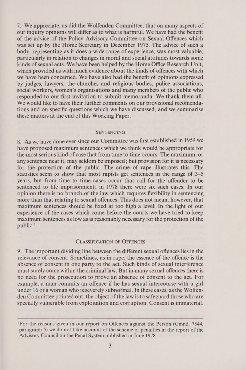 7. We appreciate, as did the Wolfenden Committee, that on many aspects of our inquiry opinions will differ as to what is harmful. We have had the benefit of the advice of the Policy Advisory Committee on Sexual Offences which was set up by the Home Secretary in December 1975. The advice of such a body, representing as it does a wide range of experience, was most valuable, particularly in relation to changes in moral and social attitudes towards some kinds of sexual acts. We have been helped by the Home Office Research Unit, which provided us with much evidence about the kinds of offences with which we have been concerned. We have also had the benefit of opinions expressed by judges, lawyers, the churches and religious bodies, police associations, social workers, women’s organisations and many members of the public who responded to our first invitation to submit memoranda. We thank them all. We would like to have their further comments on our provisional recomenda- tions and on specific questions which we have discussed, and we summarise these matters at the end of this Working Paper. SENTENCING 8 As we have done ever since our Committee was first established in 1959 we have proposed maximum sentences which we think would be appropriate for the most serious kind of case that from time to time occurs. The maximum, or any sentence near it, may seldom be imposed; but provision for it is necessary for the protection of the public. The crime of rape illustrates this. The statistics seem to show that most rapists get sentences in the range of 3-5 years, but from time to time cases occur that call for the offender to be sentenced to life imprisonment; in 1978 there were six such cases. In our opinion there is no branch of the law which requires flexibility in sentencing more than that relating to sexual offences. This does not mean, however, that maximum sentences should be fixed at too high a level. In the light of our experience of the cases which come before the courts we have tried to keep maximum sentences as low as is reasonably necessary for the protection of the public. ! CLASSIFICATION OF OFFENCES 9. The important dividing line between the different sexual offences lies in the relevance of consent. Sometimes, as in rape, the essence of the offence is the absence of consent in one party to the act. Such kinds of sexual interference must surely come within the criminal law. But in many sexual offences there is no need for the prosecution to prove an absence of consent to the act. For example, a man commits an offence if he has sexual intercourse with a girl under 16 or a woman who is severely subnormal. In these cases, as the Wolfen- den Committee pointed out, the object of the law is to safeguard those who are specially vulnerable from exploitation and corruption. Consent is immaterial.  1For the reasons given in our report on Offences against the Person (Cmnd. 7844, paragraph 5) we do not take account of the scheme of penalties in the report of the Advisory Council on the Penal System published in June 1978.