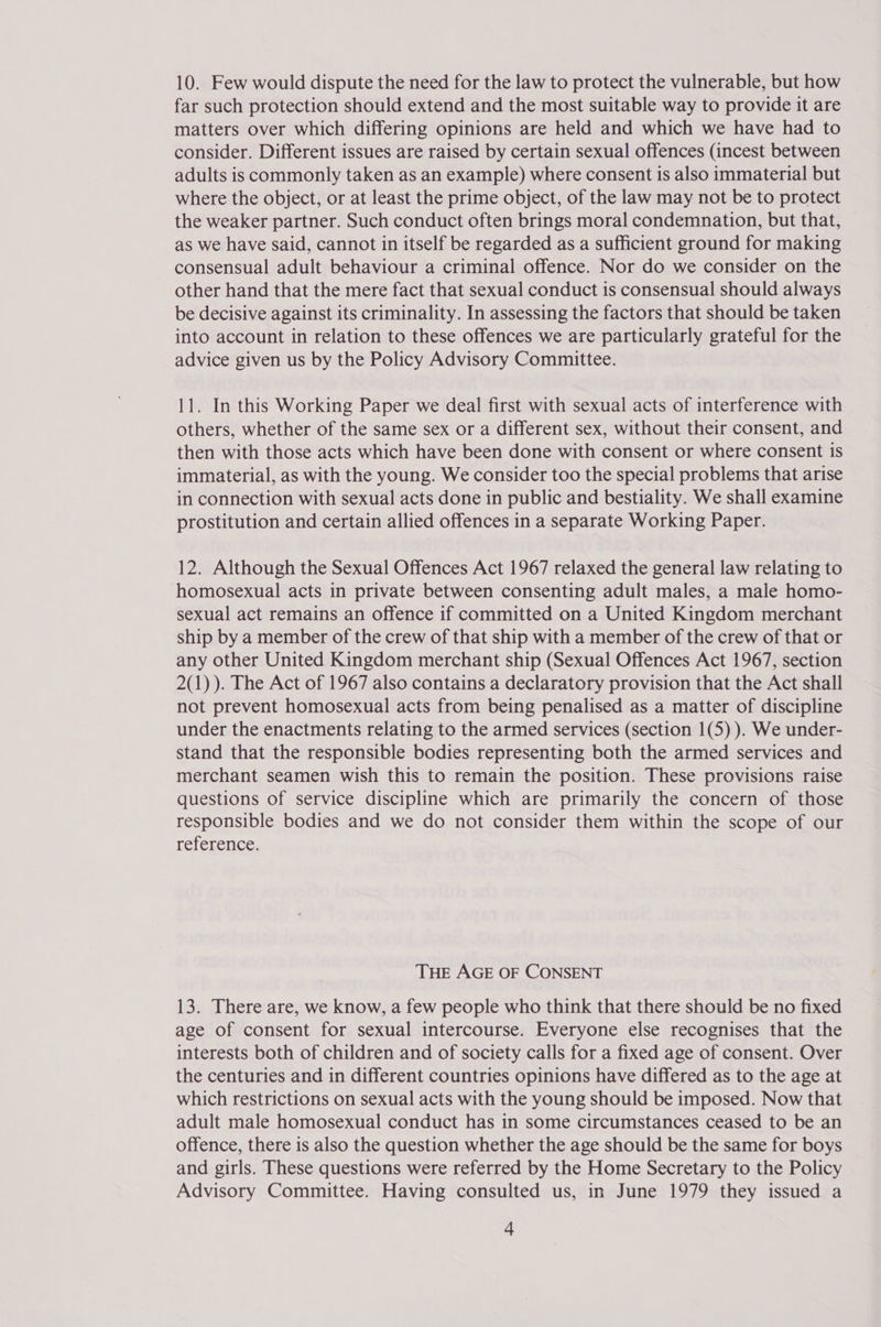 10. Few would dispute the need for the law to protect the vulnerable, but how far such protection should extend and the most suitable way to provide it are matters over which differing opinions are held and which we have had to consider. Different issues are raised by certain sexual offences (incest between adults is commonly taken as an example) where consent is also immaterial but where the object, or at least the prime object, of the law may not be to protect the weaker partner. Such conduct often brings moral condemnation, but that, as we have said, cannot in itself be regarded as a sufficient ground for making consensual adult behaviour a criminal offence. Nor do we consider on the other hand that the mere fact that sexual conduct is consensual should always be decisive against its criminality. In assessing the factors that should be taken into account in relation to these offences we are particularly grateful for the advice given us by the Policy Advisory Committee. 11. In this Working Paper we deal first with sexual acts of interference with others, whether of the same sex or a different sex, without their consent, and then with those acts which have been done with consent or where consent is immaterial, as with the young. We consider too the special problems that arise in connection with sexual acts done in public and bestiality. We shall examine prostitution and certain allied offences in a separate Working Paper. 12. Although the Sexual Offences Act 1967 relaxed the general law relating to homosexual acts in private between consenting adult males, a male homo- sexual act remains an offence if committed on a United Kingdom merchant ship by a member of the crew of that ship with a member of the crew of that or any other United Kingdom merchant ship (Sexual Offences Act 1967, section 2(1) ). The Act of 1967 also contains a declaratory provision that the Act shall not prevent homosexual acts from being penalised as a matter of discipline under the enactments relating to the armed services (section 1(5)). We under- stand that the responsible bodies representing both the armed services and merchant seamen wish this to remain the position. These provisions raise questions of service discipline which are primarily the concern of those responsible bodies and we do not consider them within the scope of our reference. THE AGE OF CONSENT 13. There are, we know, a few people who think that there should be no fixed age of consent for sexual intercourse. Everyone else recognises that the interests both of children and of society calls for a fixed age of consent. Over the centuries and in different countries opinions have differed as to the age at which restrictions on sexual acts with the young should be imposed. Now that adult male homosexual conduct has in some circumstances ceased to be an offence, there is also the question whether the age should be the same for boys and girls. These questions were referred by the Home Secretary to the Policy Advisory Committee. Having consulted us, in June 1979 they issued a