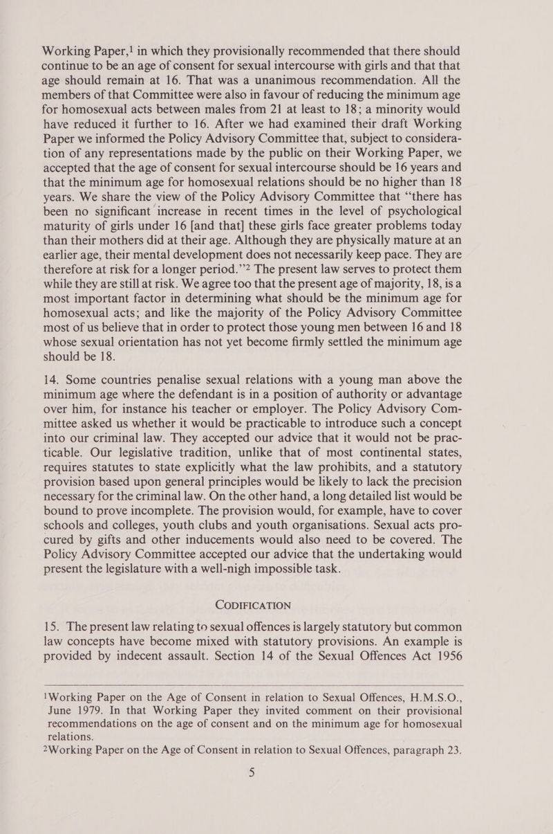 Working Paper,! in which they provisionally recommended that there should continue to be an age of consent for sexual intercourse with girls and that that age should remain at 16. That was a unanimous recommendation. All the members of that Committee were also in favour of reducing the minimum age for homosexual acts between males from 21 at least to 18; a minority would have reduced it further to 16. After we had examined their draft Working Paper we informed the Policy Advisory Committee that, subject to considera- tion of any representations made by the public on their Working Paper, we accepted that the age of consent for sexual intercourse should be 16 years and that the minimum age for homosexual relations should be no higher than 18 years. We share the view of the Policy Advisory Committee that “‘there has been no significant increase in recent times in the level of psychological maturity of girls under 16 [and that] these girls face greater problems today than their mothers did at their age. Although they are physically mature at an earlier age, their mental development does not necessarily keep pace. They are therefore at risk for a longer period.’’? The present law serves to protect them while they are still at risk. We agree too that the present age of majority, 18, isa most important factor in determining what should be the minimum age for homosexual acts; and like the majority of the Policy Advisory Committee most of us believe that in order to protect those young men between 16 and 18 whose sexual orientation has not yet become firmly settled the minimum age should be 18. 14. Some countries penalise sexual relations with a young man above the minimum age where the defendant is in a position of authority or advantage over him, for instance his teacher or employer. The Policy Advisory Com- mittee asked us whether it would be practicable to introduce such a concept into our criminal law. They accepted our advice that it would not be prac- ticable. Our legislative tradition, unlike that of most continental states, requires statutes to state explicitly what the law prohibits, and a statutory provision based upon general principles would be likely to lack the precision necessary for the criminal law. On the other hand, a long detailed list would be bound to prove incomplete. The provision would, for example, have to cover schools and colleges, youth clubs and youth organisations. Sexual acts pro- cured by gifts and other inducements would also need to be covered. The Policy Advisory Committee accepted our advice that the undertaking would present the legislature with a well-nigh impossible task. CODIFICATION 15. The present law relating to sexual offences is largely statutory but common law concepts have become mixed with statutory provisions. An example is provided by indecent assault. Section 14 of the Sexual Offences Act 1956  'Working Paper on the Age of Consent in relation to Sexual Offences, H.M.S.O., June 1979. In that Working Paper they invited comment on their provisional recommendations on the age of consent and on the minimum age for homosexual relations. | 2Working Paper on the Age of Consent in relation to Sexual Offences, paragraph 23.