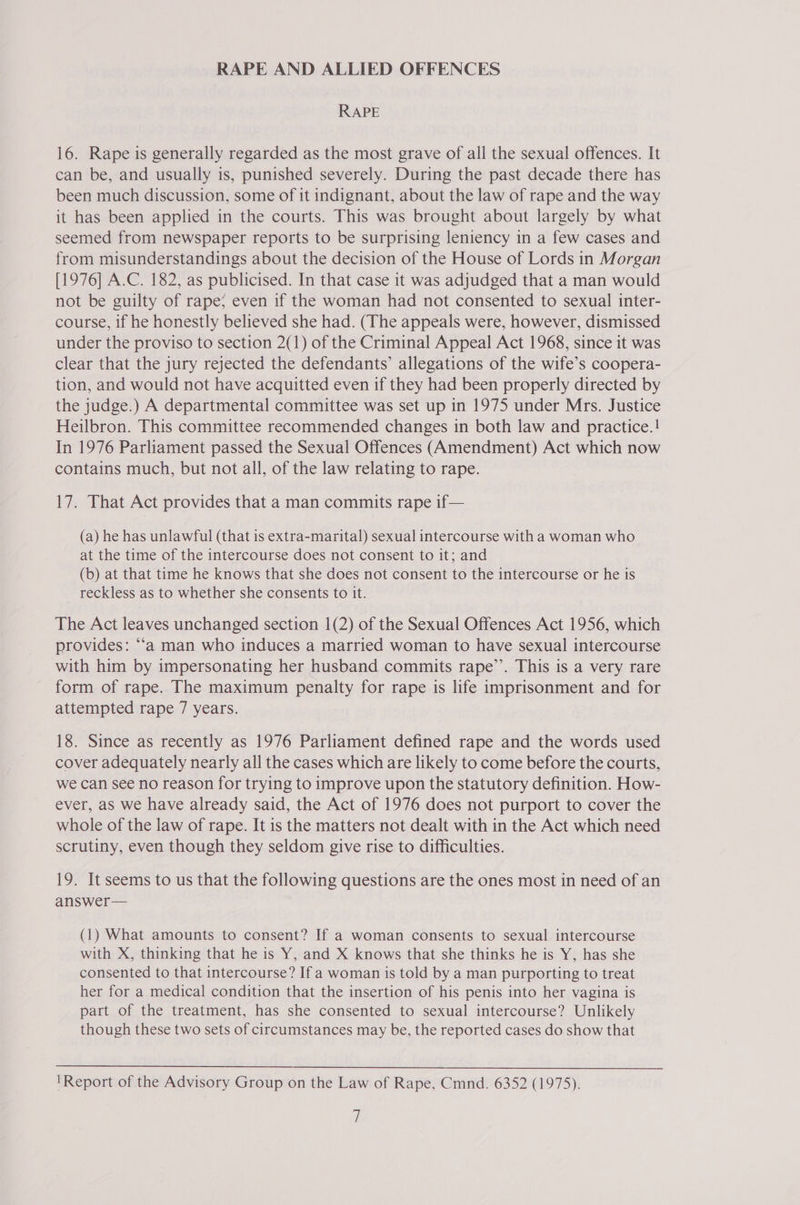 RAPE AND ALLIED OFFENCES RAPE 16. Rape is generally regarded as the most grave of all the sexual offences. It can be, and usually is, punished severely. During the past decade there has been much discussion, some of it indignant, about the law of rape and the way it has been applied in the courts. This was brought about largely by what seemed from newspaper reports to be surprising leniency in a few cases and from misunderstandings about the decision of the House of Lords in Morgan [1976] A.C. 182, as publicised. In that case it was adjudged that a man would not be guilty of rape; even if the woman had not consented to sexual inter- course, if he honestly believed she had. (The appeals were, however, dismissed under the proviso to section 2(1) of the Criminal Appeal Act 1968, since it was clear that the jury rejected the defendants’ allegations of the wife’s coopera- tion, and would not have acquitted even if they had been properly directed by the judge.) A departmental committee was set up in 1975 under Mrs. Justice Heilbron. This committee recommended changes in both law and practice.! In 1976 Parliament passed the Sexual Offences (Amendment) Act which now contains much, but not all, of the law relating to rape. 17. That Act provides that a man commits rape if— (a) he has unlawful (that is extra-marital) sexual intercourse with a woman who at the time of the intercourse does not consent to it; and (b) at that time he knows that she does not consent to the intercourse or he is reckless as to whether she consents to it. The Act leaves unchanged section 1(2) of the Sexual Offences Act 1956, which provides: “‘a man who induces a married woman to have sexual intercourse with him by impersonating her husband commits rape’’. This is a very rare form of rape. The maximum penalty for rape is life imprisonment and for attempted rape 7 years. 18. Since as recently as 1976 Parliament defined rape and the words used cover adequately nearly all the cases which are likely to come before the courts, we can see no reason for trying to improve upon the statutory definition. How- ever, as we have already said, the Act of 1976 does not purport to cover the whole of the law of rape. It is the matters not dealt with in the Act which need scrutiny, even though they seldom give rise to difficulties. 19. It seems to us that the following questions are the ones most in need of an answer— (1) What amounts to consent? If a woman consents to sexual intercourse with X, thinking that he is Y, and X knows that she thinks he is Y, has she consented to that intercourse? If a woman is told by a man purporting to treat her for a medical condition that the insertion of his penis into her vagina is part of the treatment, has she consented to sexual intercourse? Unlikely though these two sets of circumstances may be, the reported cases do show that  'Report of the Advisory Group on the Law of Rape, Cmnd. 6352 (1975).