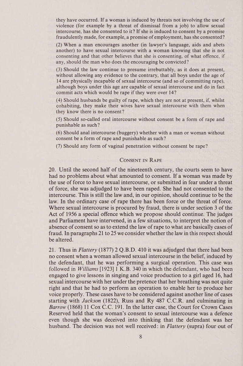they have occurred. If a woman is induced by threats not involving the use of violence (for example by a threat of dismissal from a job) to allow sexual intercourse, has she consented to it? If she is induced to consent by a promise fraudulently made, for example, a promise of employment, has she consented? (2) When a man encourages another (in lawyer’s language, aids and abets another) to have sexual intercourse with a woman knowing that she is not consenting and that other believes that she is consenting, of what offence, if any, should the man who does the encouraging be convicted? (3) Should the law continue to presume irrebuttably, as it does at present, without allowing any evidence to the contrary, that all boys under the age of 14 are physically incapable of sexual intercourse (and so of committing rape), although boys under this age are capable of sexual intercourse and do in fact commit acts which would be rape if they were over 14? (4) Should husbands be guilty of rape, which they are not at present, if, whilst cohabiting, they make their wives have sexual intercourse with them when they know there is no consent? (5) Should so-called oral intercourse without consent be a form of rape and punishable as such? (6) Should anal intercourse (buggery) whether with a man or woman without consent be a form of rape and punishable as such? (7) Should any form of vaginal penetration without consent be rape? CONSENT IN RAPE 20. Until the second half of the nineteenth century, the courts seem to have had no problems about what amounted to consent. If a woman was made by the use of force to have sexual intercourse, or submitted in fear under a threat of force, she was adjudged to have been raped. She had not consented to the intercourse. This is still the law and, in our opinion, should continue to be the law. In the ordinary case of rape there has been force or the threat of force. Where sexual intercourse is procured by fraud, there is under section 3 of the Act of 1956 a special offence which we propose should continue. The judges and Parliament have intervened, in a few situations, to interpret the notion of absence of consent so as to extend the law of rape to what are basically cases of fraud. In paragraphs 21 to 25 we consider whether the law in this respect should be altered. 21. Thus in Flattery (1877) 2 Q.B.D. 410 it was adjudged that there had been no consent when a woman allowed sexual intercourse in the belief, induced by the defendant, that he was performing a surgical operation. This case was followed in Williams [1923] 1 K.B. 340 in which the defendant, who had been engaged to give lessons in singing and voice production to a girl aged 16, had sexual intercourse with her under the pretence that her breathing was not quite right and that he had to perform an operation to enable her to produce her voice properly. These cases have to be considered against another line of cases starting with Jackson (1822), Russ and Ry 487 C.C.R. and culminating in Barrow (1868) 11 Cox C.C. 191. In the latter case, the Court for Crown Cases Reserved held that the woman’s consent to sexual intercourse was a defence even though she was deceived into thinking that the defendant was her husband. The decision was not well received: in Flattery (supra) four out of