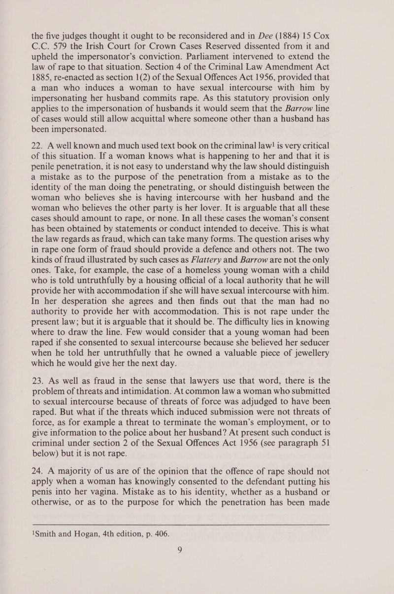 C.C. 579 the Irish Court for Crown Cases Reserved dissented from it and upheld the impersonator’s conviction. Parliament intervened to extend the law of rape to that situation. Section 4 of the Criminal Law Amendment Act 1885, re-enacted as section 1(2) of the Sexual Offences Act 1956, provided that a man who induces a woman to have sexual intercourse with him by impersonating her husband commits rape. As this statutory provision only applies to the impersonation of husbands it would seem that the Barrow line of cases would still allow acquittal where someone other than a husband has been impersonated. 22. A well known and much used text book on the criminal law! is very critical of this situation. If a woman knows what is happening to her and that it is penile penetration, it is not easy to understand why the law should distinguish a mistake as to the purpose of the penetration from a mistake as to the identity of the man doing the penetrating, or should distinguish between the woman who believes she is having intercourse with her husband and the woman who believes the other party is her lover. It is arguable that all these cases should amount to rape, or none. In all these cases the woman’s consent has been obtained by statements or conduct intended to deceive. This is what the law regards as fraud, which can take many forms. The question arises why in rape one form of fraud should provide a defence and others not. The two kinds of fraud illustrated by such cases as Flattery and Barrow are not the only ones. Take, for example, the case of a homeless young woman with a child who is told untruthfully by a housing official of a local authority that he will provide her with accommodation if she will have sexual intercourse with him. In her desperation she agrees and then finds out that the man had no authority to provide her with accommodation. This is not rape under the present law; but it is arguable that it should be. The difficulty lies in knowing where to draw the line. Few would consider that a young woman had been raped if she consented to sexual intercourse because she believed her seducer when he told her untruthfully that he owned a valuable piece of jewellery which he would give her the next day. 23. As well as fraud in the sense that lawyers use that word, there is the problem of threats and intimidation. At common law a woman who submitted to sexual intercourse because of threats of force was adjudged to have been raped. But what if the threats which induced submission were not threats of force, as for example a threat to terminate the woman’s employment, or to give information to the police about her husband? At present such conduct is criminal under section 2 of the Sexual Offences Act 1956 (see paragraph 51 below) but it is not rape. 24. A majority of us are of the opinion that the offence of rape should not apply when a woman has knowingly consented to the defendant putting his penis into her vagina. Mistake as to his identity, whether as a husband or otherwise, or as to the purpose for which the penetration has been made 1Smith and Hogan, 4th edition, p. 406.