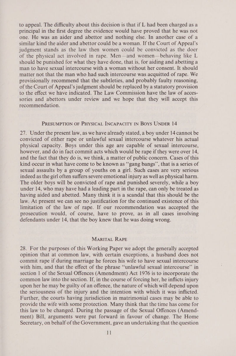 to appeal. The difficulty about this decision is that if L had been charged as a principal in the first degree the evidence would have proved that he was not one. He was an aider and abettor and nothing else. In another case of a similar kind the aider and abettor could be a woman. If the Court of Appeal’s judgment stands as the law then women could be convicted as the doer of the physical act involved in rape. Men—and women—behaving like L should be punished for what they have done, that is, for aiding and abetting a man to have sexual intercourse with a woman without her consent. It should matter not that the man who had such intercourse was acquitted of rape. We provisionally recommend that the subtleties, and probably faulty reasoning, of the Court of Appeal’s judgment should be replaced by a statutory provision to the effect we have indicated. The Law Commission have the law of acces- sories and abettors under review and we hope that they will accept this recommendation. PRESUMPTION OF PHYSICAL INCAPACITY IN Boys UNDER 14 27. Under the present law, as we have already stated, a boy under 14 cannot be convicted of either rape or unlawful sexual intercourse whatever his actual physical capacity. Boys under this age are capable of sexual intercourse, however, and do in fact commit acts which would be rape if they were over 14, and the fact that they do is, we think, a matter of public concern. Cases of this kind occur in what have come to be known as “‘gang bangs’’, that is a series of sexual assaults by a group of youths on a girl. Such cases are very serious indeed as the girl often suffers severe emotional injury as well as physical harm. The older boys will be convicted of rape and punished severely, while a boy under 14, who may have had a leading part in the rape, can only be treated as ‘having aided and abetted. Many think it is a scandal that this should be the law. At present we can see no justification for the continued existence of this limitation of the law of rape. If our recommendation was accepted the prosecution would, of course, have to prove, as in all cases involving defendants under 14, that the boy knew that he was doing wrong. MARITAL RAPE 28. For the purposes of this Working Paper we adopt the generally accepted opinion that at common law, with certain exceptions, a husband does not commit rape if during marriage he forces his wife to have sexual intercourse with him, and that the effect of the phrase ‘‘unlawful sexual intercourse”’ in section | of the Sexual Offences (Amendment) Act 1976 is to incorporate the common law into the section. If, in the course of forcing her, he inflicts injury upon her he may be guilty of an offence, the nature of which will depend upon the seriousness of the injury and the intention with which it was inflicted. Further, the courts having jurisdiction in matrimonial cases may be able to provide the wife with some protection. Many think that the time has come for this law to be changed. During the passage of the Sexual Offences (Amend- ment) Bill, arguments were put forward in favour of change. The Home Secretary, on behalf of the Government, gave an undertaking that the question 1]