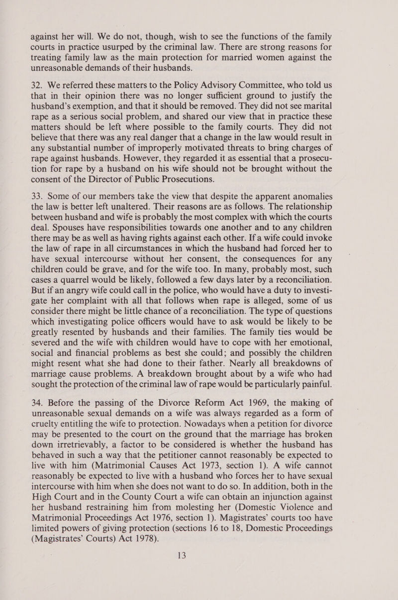 against her will. We do not, though, wish to see the functions of the family courts in practice usurped by the criminal law. There are strong reasons for treating family law as the main protection for married women against the unreasonable demands of their husbands. 32. We referred these matters to the Policy Advisory Committee, who told us that in their opinion there was no longer sufficient ground to justify the husband’s exemption, and that it should be removed. They did not see marital rape as a serious social problem, and shared our view that in practice these matters should be left where possible to the family courts. They did not believe that there was any real danger that a change in the law would result in any substantial number of improperly motivated threats to bring charges of rape against husbands. However, they regarded it as essential that a prosecu- tion for rape by a husband on his wife should not be brought without the consent of the Director of Public Prosecutions. 33. Some of our members take the view that despite the apparent anomalies the law is better left unaltered. Their reasons are as follows. The relationship between husband and wife is probably the most complex with which the courts deal. Spouses have responsibilities towards one another and to any children there may be as well as having rights against each other. If a wife could invoke the law of rape in all circumstances in which the husband had forced her to have sexual intercourse without her consent, the consequences for any children could be grave, and for the wife too. In many, probably most, such cases a quarrel would be likely, followed a few days later by a reconciliation. But if an angry wife could call in the police, who would have a duty to investi- gate her complaint with all that follows when rape is alleged, some of us consider there might be little chance of a reconciliation. The type of questions which investigating police officers would have to ask would be likely to be greatly resented by husbands and their families. The family ties would be severed and the wife with children would have to cope with her emotional, social and financial problems as best she could; and possibly the children might resent what she had done to their father. Nearly all breakdowns of marriage cause problems. A breakdown brought about by a wife who had sought the protection of the criminal law of rape would be particularly painful. 34. Before the passing of the Divorce Reform Act 1969, the making of unreasonable sexual demands on a wife was always regarded as a form of cruelty entitling the wife to protection. Nowadays when a petition for divorce may be presented to the court on the ground that the marriage has broken down irretrievably, a factor to be considered is whether the husband has behaved in such a way that the petitioner cannot reasonably be expected to live with him (Matrimonial Causes Act 1973, section 1). A wife cannot reasonably be expected to live with a husband who forces her to have sexual intercourse with him when she does not want to do so. In addition, both in the High Court and in the County Court a wife can obtain an injunction against her husband restraining him from molesting her (Domestic Violence and Matrimonial Proceedings Act 1976, section 1). Magistrates’ courts too have limited powers of giving protection (sections 16 to 18, Domestic Proceedings (Magistrates’ Courts) Act 1978).