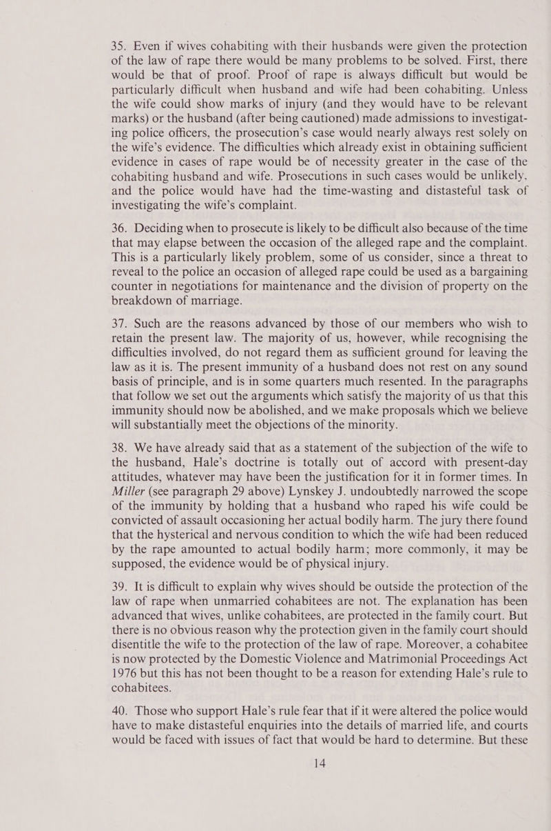 35. Even if wives cohabiting with their husbands were given the protection of the law of rape there would be many problems to be solved. First, there would be that of proof. Proof of rape is always difficult but would be particularly difficult when husband and wife had been cohabiting. Unless the wife could show marks of injury (and they would have to be relevant marks) or the husband (after being cautioned) made admissions to investigat- ing police officers, the prosecution’s case would nearly always rest solely on the wife’s evidence. The difficulties which already exist in obtaining sufficient evidence in cases of rape would be of necessity greater in the case of the cohabiting husband and wife. Prosecutions in such cases would be unlikely, and the police would have had the time-wasting and distasteful task of investigating the wife’s complaint. 36. Deciding when to prosecute is likely to be difficult also because of the time that may elapse between the occasion of the alleged rape and the complaint. This is a particularly likely problem, some of us consider, since a threat to reveal to the police an occasion of alleged rape could be used as a bargaining counter in negotiations for maintenance and the division of property on the breakdown of marriage. 37. Such are the reasons advanced by those of our members who wish to retain the present law. The majority of us, however, while recognising the difficulties involved, do not regard them as sufficient ground for leaving the law as it is. The present immunity of a husband does not rest on any sound basis of principle, and is in some quarters much resented. In the paragraphs that follow we set out the arguments which satisfy the majority of us that this immunity should now be abolished, and we make proposals which we believe will substantially meet the objections of the minority. 38. We have already said that as a statement of the subjection of the wife to the husband, Hale’s doctrine is totally out of accord with present-day attitudes, whatever may have been the justification for it in former times. In Miller (see paragraph 29 above) Lynskey J. undoubtedly narrowed the scope of the immunity by holding that a husband who raped his wife could be convicted of assault occasioning her actual bodily harm. The jury there found that the hysterical and nervous condition to which the wife had been reduced by the rape amounted to actual bodily harm; more commonly, it may be supposed, the evidence would be of physical injury. 39. It is difficult to explain why wives should be outside the protection of the law of rape when unmarried cohabitees are not. The explanation has been advanced that wives, unlike cohabitees, are protected in the family court. But there is no obvious reason why the protection given in the family court should disentitle the wife to the protection of the law of rape. Moreover, a cohabitee is now protected by the Domestic Violence and Matrimonial Proceedings Act 1976 but this has not been thought to be a reason for extending Hale’s rule to cohabitees. 40. Those who support Hale’s rule fear that if it were altered the police would have to make distasteful enquiries into the details of married life, and courts would be faced with issues of fact that would be hard to determine. But these