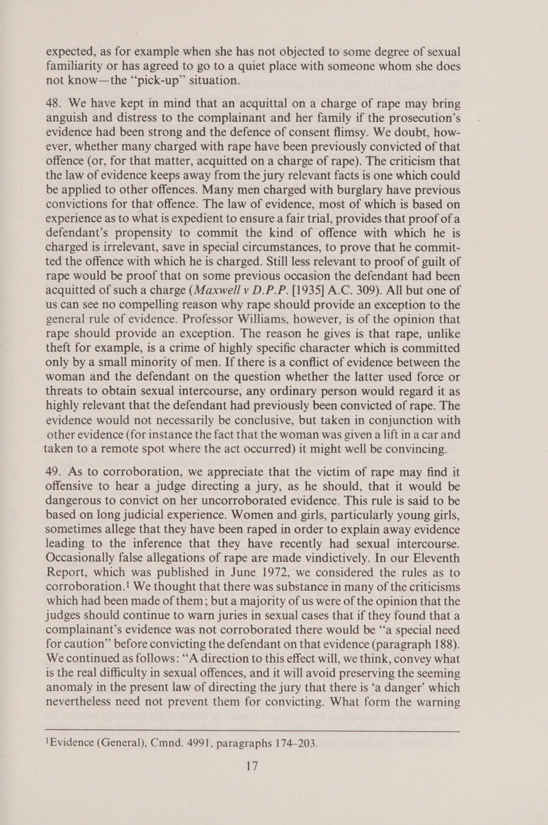 expected, as for example when she has not objected to some degree of sexual familiarity or has agreed to go to a quiet place with someone whom she does not know—the “pick-up” situation. 48. We have kept in mind that an acquittal on a charge of rape may bring anguish and distress to the complainant and her family if the prosecution’s evidence had been strong and the defence of consent flimsy. We doubt, how- ever, whether many charged with rape have been previously convicted of that offence (or, for that matter, acquitted on a charge of rape). The criticism that the law of evidence keeps away from the jury relevant facts is one which could be applied to other offences. Many men charged with burglary have previous convictions for that’ offence. The law of evidence, most of which is based on experience as to what is expedient to ensure a fair trial, provides that proof of a defendant’s propensity to commit the kind of offence with which he is charged is irrelevant, save in special circumstances, to prove that he commit- ted the offence with which he is charged. Still less relevant to proof of guilt of rape would be proof that on some previous occasion the defendant had been acquitted of such a charge (Maxwell v D.P.P. [1935] A.C. 309). All but one of us can see no compelling reason why rape should provide an exception to the general rule of evidence. Professor Williams, however, is of the opinion that rape should provide an exception. The reason he gives is that rape, unlike theft for example, is a crime of highly specific character which is committed only by a small minority of men. If there is a conflict of evidence between the woman and the defendant on the question whether the latter used force or threats to obtain sexual intercourse, any ordinary person would regard it as highly relevant that the defendant had previously been convicted of rape. The evidence would not necessarily be conclusive, but taken in conjunction with other evidence (for instance the fact that the woman was given a lift ina car and taken to a remote spot where the act occurred) it might well be convincing. 49. As to corroboration, we appreciate that the victim of rape may find it offensive to hear a judge directing a jury, as he should, that it would be dangerous to convict on her uncorroborated evidence. This rule is said to be based on long judicial experience. Women and girls, particularly young girls, sometimes allege that they have been raped in order to explain away evidence leading to the inference that they have recently had sexual intercourse. Occasionally false allegations of rape are made vindictively. In our Eleventh Report, which was published in June 1972, we considered the rules as to corroboration.! We thought that there was substance in many of the criticisms which had been made of them; but a majority of us were of the opinion that the judges should continue to warn juries in sexual cases that if they found that a complainant’s evidence was not corroborated there would be ‘‘a special need for caution” before convicting the defendant on that evidence (paragraph 188). We continued as follows: “‘A direction to this effect will, we think, convey what is the real difficulty in sexual offences, and it will avoid preserving the seeming anomaly in the present law of directing the jury that there is ‘a danger’ which nevertheless need not prevent them for convicting. What form the warning  'Evidence (General), Cmnd. 4991, paragraphs 174—203.