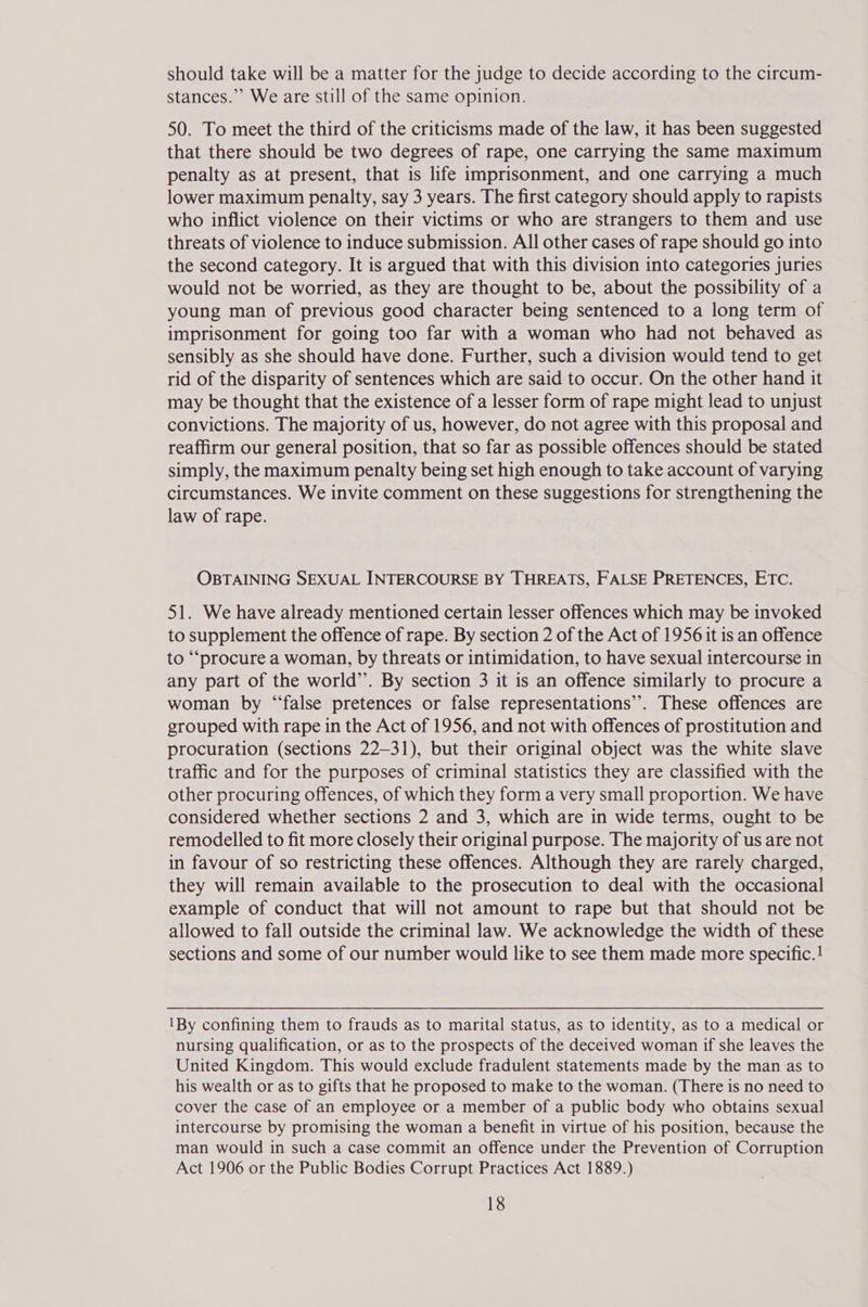 should take will be a matter for the judge to decide according to the circum- stances.” We are still of the same opinion. 50. To meet the third of the criticisms made of the law, it has been suggested that there should be two degrees of rape, one carrying the same maximum penalty as at present, that is life imprisonment, and one carrying a much lower maximum penalty, say 3 years. The first category should apply to rapists who inflict violence on their victims or who are strangers to them and use threats of violence to induce submission. All other cases of rape should go into the second category. It is argued that with this division into categories juries would not be worried, as they are thought to be, about the possibility of a young man of previous good character being sentenced to a long term of imprisonment for going too far with a woman who had not behaved as sensibly as she should have done. Further, such a division would tend to get rid of the disparity of sentences which are said to occur. On the other hand it may be thought that the existence of a lesser form of rape might lead to unjust convictions. The majority of us, however, do not agree with this proposal and reaffirm our general position, that so far as possible offences should be stated simply, the maximum penalty being set high enough to take account of varying circumstances. We invite comment on these suggestions for strengthening the law of rape. OBTAINING SEXUAL INTERCOURSE BY THREATS, FALSE PRETENCES, ETC. 51. We have already mentioned certain lesser offences which may be invoked to supplement the offence of rape. By section 2 of the Act of 1956 it is an offence to “‘procure a woman, by threats or intimidation, to have sexual intercourse in any part of the world”. By section 3 it is an offence similarly to procure a woman by “false pretences or false representations’. These offences are grouped with rape in the Act of 1956, and not with offences of prostitution and procuration (sections 22-31), but their original object was the white slave traffic and for the purposes of criminal statistics they are classified with the other procuring offences, of which they form a very small proportion. We have considered whether sections 2 and 3, which are in wide terms, ought to be remodelled to fit more closely their original purpose. The majority of us are not in favour of so restricting these offences. Although they are rarely charged, they will remain available to the prosecution to deal with the occasional example of conduct that will not amount to rape but that should not be allowed to fall outside the criminal law. We acknowledge the width of these sections and some of our number would like to see them made more specific. ! IBy confining them to frauds as to marital status, as to identity, as to a medical or nursing qualification, or as to the prospects of the deceived woman if she leaves the United Kingdom. This would exclude fradulent statements made by the man as to his wealth or as to gifts that he proposed to make to the woman. (There is no need to cover the case of an employee or a member of a public body who obtains sexual intercourse by promising the woman a benefit in virtue of his position, because the man would in such a case commit an offence under the Prevention of Corruption Act 1906 or the Public Bodies Corrupt Practices Act 1889.)