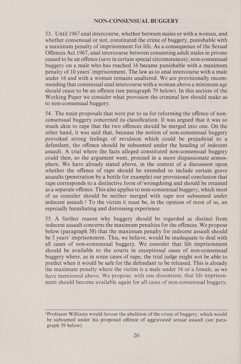 NON-CONSENSUAL BUGGERY 53. Until 1967 anal intercourse, whether between males or with a woman, and whether consensual or not, constituted the crime of buggery, punishable with a maximum penalty of imprisonment for life. As a consequence of the Sexual Offences Act 1967, anal intercourse between consenting adult males in private ceased to be an offence (save in certain special circumstances) ; non-consensual buggery on a male who has reached 16 became punishable with a maximum penalty of 10 years’ imprisonment. The law as to anal intercourse with a male under 16 and with a woman remains unaltered. We are provisionally recom- mending that consensual anal intercourse with a woman above a minimum age should cease to be an offence (see paragraph 79 below). In this section of the Working Paper we consider what provision the criminal law should make as to non-consensual buggery. 54. The main proposals that were put to us for reforming the offence of non- consensual buggery concerned its classification. It was argued that it was so much akin to rape that the two offences should be merged into one. On the other hand, it was said that, because the notion of non-consensual buggery provoked strong feelings of revulsion which could be prejudicial to a defendant, the offence should be subsumed under the heading of indecent assault. A trial where the facts alleged constituted non-consensual buggery could then, so the argument went, proceed in a more dispassionate atmos- phere. We have already stated above, in the context of a discussion upon whether the offence of rape should be extended to include certain grave assaults (penetration by a bottle for example) our provisional conclusion that rape corresponds to a distinctive form of wrongdoing and should be retained as a separate offence. This also applies to non-consensual buggery, which most of us consider should be neither merged with rape nor subsumed under indecent assault.! To the victim it must be, in the opinion of most of us, an especially humiliating and distressing experience. 55. A further reason why buggery should be regarded as distinct from indecent assault concerns the maximum penalties for the offences. We propose below (paragraph 58) that the maximum penalty for indecent assault should be 5 years’ imprisonment. This, we believe, would be inadequate to deal with all cases of non-consensual buggery. We consider that life imprisonment should be available to the courts in exceptional cases of non-consensual buggery where, as in some cases of rape, the trial judge might not be able to predict when it would be safe for the defendant to be released. This is already the maximum penalty where the victim is a male under 16 or a female, as we have mentioned above. We propose, with one dissentient, that life imprison- ment should become available again for all cases of non-consensual buggery. 1Professor Williams would favour the abolition of the crime of buggery, which would be subsumed under his proposed offence of aggravated sexual assault (see para- graph 59 below).