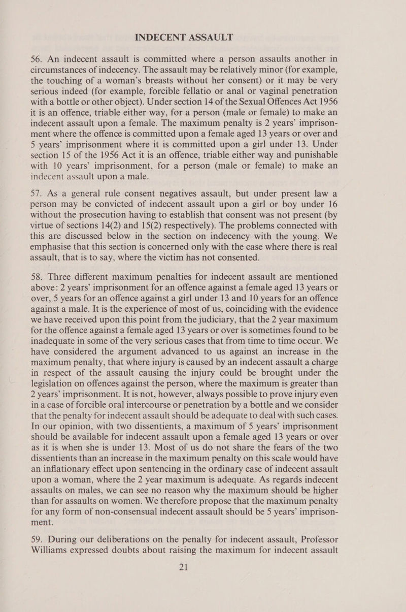INDECENT ASSAULT 56. An indecent assault is committed where a person assaults another in circumstances of indecency. The assault may be relatively minor (for example, the touching of a woman’s breasts without her consent) or it may be very serious indeed (for example, forcible fellatio or anal or vaginal penetration with a bottle or other object). Under section 14 of the Sexual Offences Act 1956 it is an offence, triable either way, for a person (male or female) to make an indecent assault upon a female. The maximum penalty is 2 years’ imprison- ment where the offence is committed upon a female aged 13 years or over and 5 years’ imprisonment where it is committed upon a girl under 13. Under section 15 of the 1956 Act it is an offence, triable either way and punishable with 10 years’ imprisonment, for a person (male or female) to make an indecent assault upon a male. 57. As a general rule consent negatives assault, but under present law a person may be convicted of indecent assault upon a girl or boy under 16 without the prosecution having to establish that consent was not present (by virtue of sections 14(2) and 15(2) respectively). The problems connected with this are discussed below in the section on indecency with the young. We emphasise that this section is concerned only with the case where there is real assault, that is to say, where the victim has not consented. 58. Three different maximum penalties for indecent assault are mentioned above: 2 years’ imprisonment for an offence against a female aged 13 years or over, 5 years for an offence against a girl under 13 and 10 years for an offence against a male. It is the experience of most of us, coinciding with the evidence we have received upon this point from the judiciary, that the 2 year maximum for the offence against a female aged 13 years or over is sometimes found to be inadequate in some of the very serious cases that from time to time occur. We have considered the argument advanced to us against an increase in the maximum penalty, that where injury is caused by an indecent assault a charge in respect of the assault causing the injury could be brought under the legislation on offences against the person, where the maximum is greater than 2 years’ imprisonment. It is not, however, always possible to prove injury even in a case of forcible oral intercourse or penetration by a bottle and we consider that the penalty for indecent assault should be adequate to deal with such cases. In our opinion, with two dissentients, a maximum of 5 years’ imprisonment should be available for indecent assault upon a female aged 13 years or over as it is when she is under 13. Most of us do not share the fears of the two dissentients than an increase in the maximum penalty on this scale would have an inflationary effect upon sentencing in the ordinary case of indecent assault upon a woman, where the 2 year maximum is adequate. As regards indecent assaults on males, we can see no reason why the maximum should be higher than for assaults on women. We therefore propose that the maximum penalty for any form of non-consensual indecent assault should be 5 years’ imprison- ment. 59. During our deliberations on the penalty for indecent assault, Professor Williams expressed doubts about raising the maximum for indecent assault