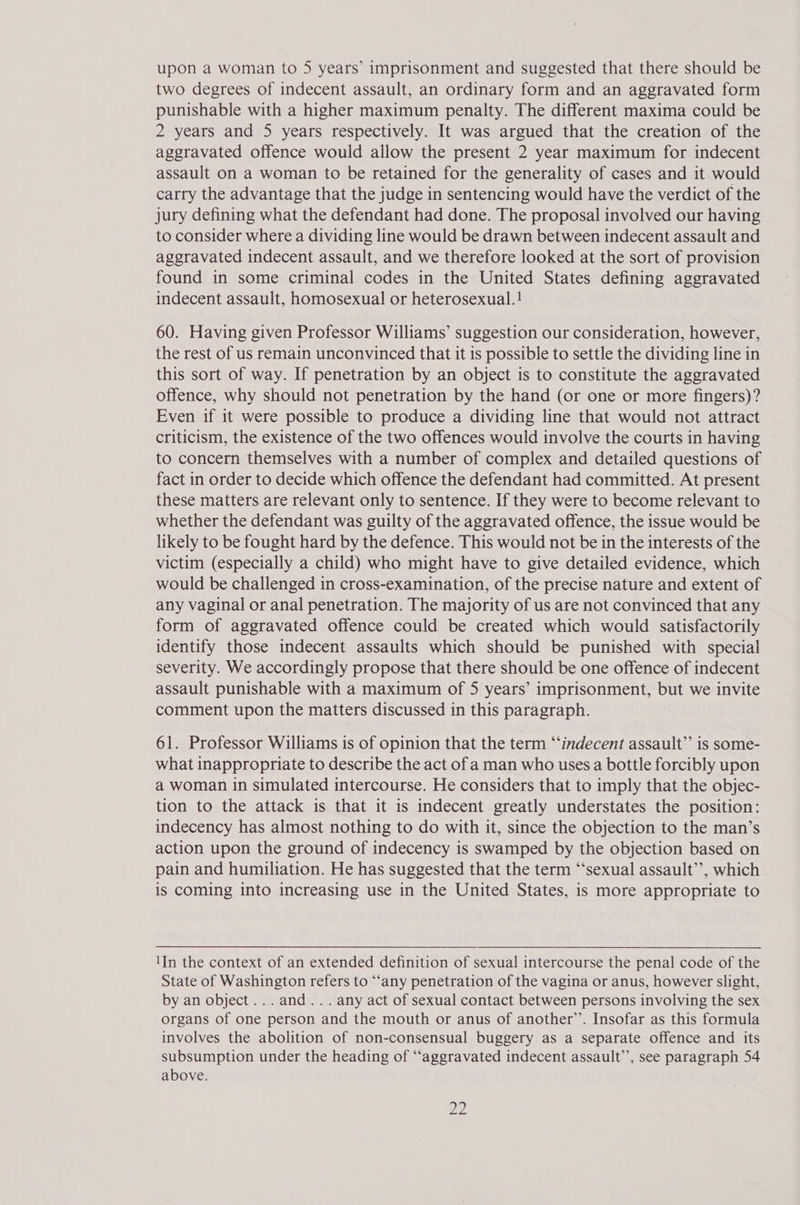 two degrees of indecent assault, an ordinary form and an aggravated form punishable with a higher maximum penalty. The different maxima could be 2 years and 5 years respectively. It was argued that the creation of the aggravated offence would allow the present 2 year maximum for indecent assault on a woman to be retained for the generality of cases and it would carry the advantage that the judge in sentencing would have the verdict of the jury defining what the defendant had done. The proposal involved our having to consider where a dividing line would be drawn between indecent assault and aggravated indecent assault, and we therefore looked at the sort of provision found in some criminal codes in the United States defining aggravated indecent assault, homosexual or heterosexual.! 60. Having given Professor Williams’ suggestion our consideration, however, the rest of us remain unconvinced that it is possible to settle the dividing line in this sort of way. If penetration by an object is to constitute the aggravated offence, why should not penetration by the hand (or one or more fingers)? Even if it were possible to produce a dividing line that would not attract criticism, the existence of the two offences would involve the courts in having to concern themselves with a number of complex and detailed questions of fact in order to decide which offence the defendant had committed. At present these matters are relevant only to sentence. If they were to become relevant to whether the defendant was guilty of the aggravated offence, the issue would be likely to be fought hard by the defence. This would not be in the interests of the victim (especially a child) who might have to give detailed evidence, which would be challenged in cross-examination, of the precise nature and extent of any vaginal or anal penetration. The majority of us are not convinced that any form of aggravated offence could be created which would satisfactorily identify those indecent assaults which should be punished with special severity. We accordingly propose that there should be one offence of indecent assault punishable with a maximum of 5 years’ imprisonment, but we invite comment upon the matters discussed in this paragraph. 61. Professor Williams is of opinion that the term “‘indecent assault’’ is some- what inappropriate to describe the act of a man who uses a bottle forcibly upon a woman in simulated intercourse. He considers that to imply that the objec- tion to the attack is that it is indecent greatly understates the position: indecency has almost nothing to do with it, since the objection to the man’s action upon the ground of indecency is swamped by the objection based on pain and humiliation. He has suggested that the term ‘sexual assault’’, which is coming into increasing use in the United States, is more appropriate to 1In the context of an extended definition of sexual intercourse the penal code of the State of Washington refers to “‘any penetration of the vagina or anus, however slight, by an object... and... any act of sexual contact between persons involving the sex organs of one person and the mouth or anus of another’’. Insofar as this formula involves the abolition of non-consensual buggery as a separate offence and its subsumption under the heading of “‘aggravated indecent assault’, see paragraph 54 above. a2