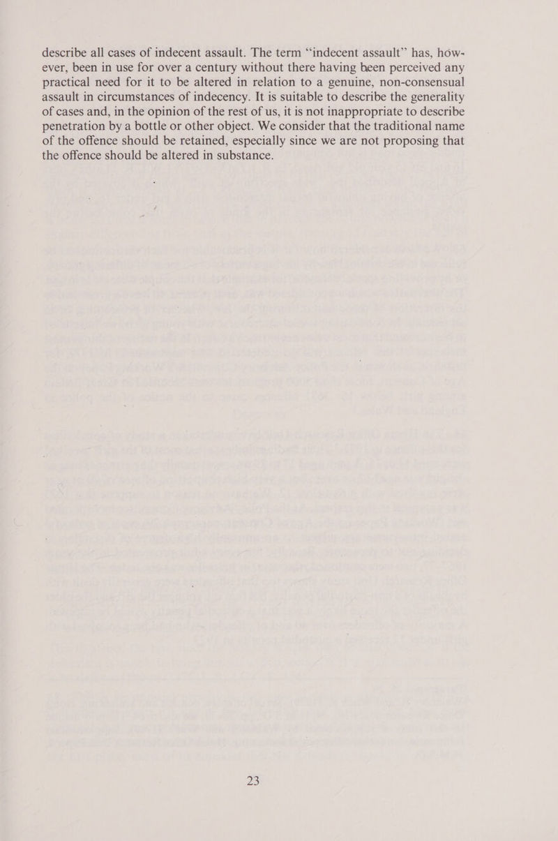 describe all cases of indecent assault. The term “indecent assault”’ has, how- ever, been in use for over a century without there having been perceived any practical need for it to be altered in relation to a genuine, non-consensual assault in circumstances of indecency. It is suitable to describe the generality of cases and, in the opinion of the rest of us, it is not inappropriate to describe penetration by a bottle or other object. We consider that the traditional name of the offence should be retained, especially since we are not proposing that the offence should be altered in substance.