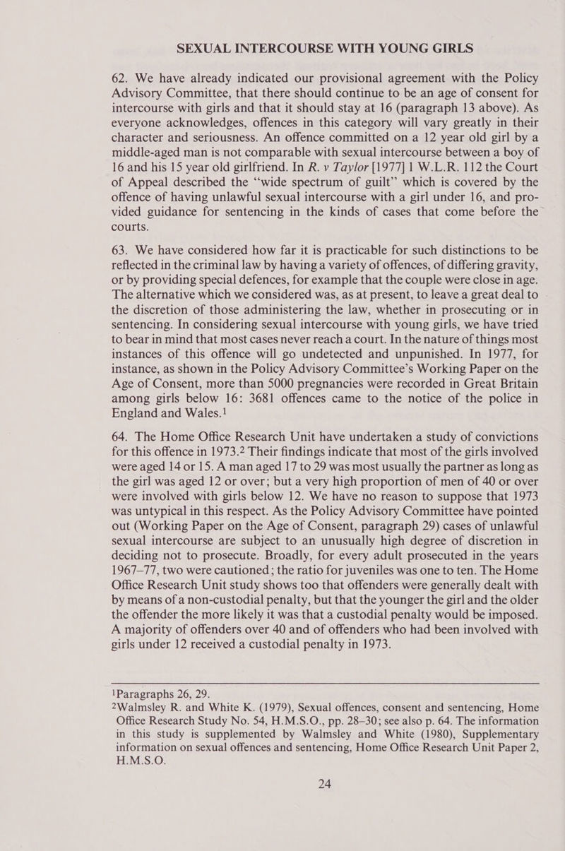 SEXUAL INTERCOURSE WITH YOUNG GIRLS 62. We have already indicated our provisional agreement with the Policy Advisory Committee, that there should continue to be an age of consent for intercourse with girls and that it should stay at 16 (paragraph 13 above). As everyone acknowledges, offences in this category will vary greatly in their character and seriousness. An offence committed on a 12 year old girl by a middle-aged man is not comparable with sexual intercourse between a boy of 16 and his 15 year old girlfriend. In R. v Taylor [1977] 1 W.L.R. 112 the Court of Appeal described the “wide spectrum of guilt” which is covered by the offence of having unlawful sexual intercourse with a girl under 16, and pro- vided guidance for sentencing in the kinds of cases that come before the courts. 63. We have considered how far it is practicable for such distinctions to be reflected in the criminal law by having a variety of offences, of differing gravity, or by providing special defences, for example that the couple were close in age. The alternative which we considered was, as at present, to leave a great deal to the discretion of those administering the law, whether in prosecuting or in sentencing. In considering sexual intercourse with young girls, we have tried to bear in mind that most cases never reach a court. In the nature of things most instances of this offence will go undetected and unpunished. In 1977, for instance, as shown in the Policy Advisory Committee’s Working Paper on the Age of Consent, more than 5000 pregnancies were recorded in Great Britain among girls below 16: 3681 offences came to the notice of the police in England and Wales.! 64. The Home Office Research Unit have undertaken a study of convictions for this offence in 1973.2 Their findings indicate that most of the girls involved were aged 14 or 15. A man aged 17 to 29 was most usually the partner as long as the girl was aged 12 or over; but a very high proportion of men of 40 or over were involved with girls below 12. We have no reason to suppose that 1973 was untypical in this respect. As the Policy Advisory Committee have pointed out (Working Paper on the Age of Consent, paragraph 29) cases of unlawful sexual intercourse are subject to an unusually high degree of discretion in deciding not to prosecute. Broadly, for every adult prosecuted in the years 1967-77, two were cautioned ; the ratio for juveniles was one to ten. The Home Office Research Unit study shows too that offenders were generally dealt with by means of a non-custodial penalty, but that the younger the girl and the older the offender the more likely it was that a custodial penalty would be imposed. A majority of offenders over 40 and of offenders who had been involved with girls under 12 received a custodial penalty in 1973. 1Paragraphs 26, 29. 2Walmsley R. and White K. (1979), Sexual offences, consent and sentencing, Home Office Research Study No. 54, H.M.S.O., pp. 28-30; see also p. 64. The information in this study is supplemented by Walmsley and White (1980), Supplementary information on sexual offences and sentencing, Home Office Research Unit Paper 2, H.M.S.O.