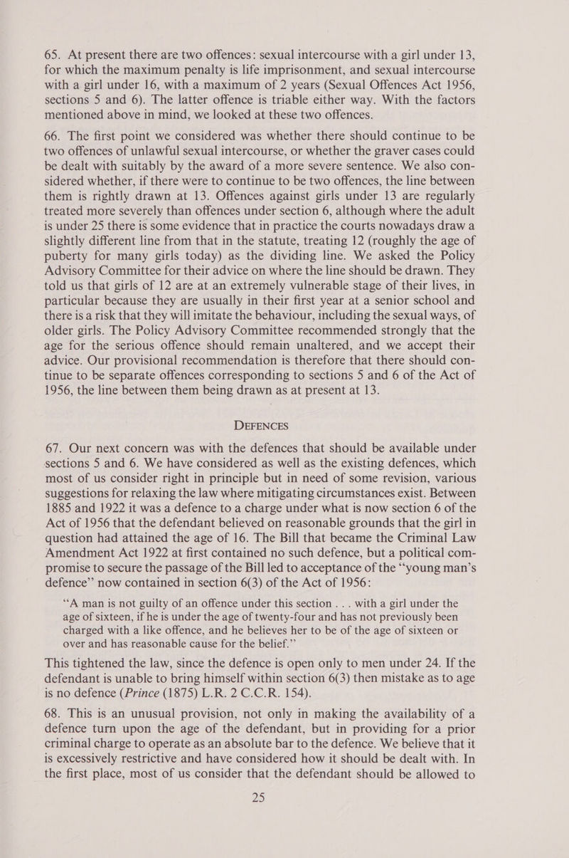 65. At present there are two offences: sexual intercourse with a girl under 13, for which the maximum penalty is life imprisonment, and sexual intercourse with a girl under 16, with a maximum of 2 years (Sexual Offences Act 1956, sections 5 and 6). The latter offence is triable either way. With the factors mentioned above in mind, we looked at these two offences. 66. The first point we considered was whether there should continue to be two offences of unlawful sexual intercourse, or whether the graver cases could be dealt with suitably by the award of a more severe sentence. We also con- sidered whether, if there were to continue to be two offences, the line between them is rightly drawn at 13. Offences against girls under 13 are regularly treated more severely than offences under section 6, although where the adult is under 25 there is some evidence that in practice the courts nowadays draw a slightly different line from that in the statute, treating 12 (roughly the age of puberty for many girls today) as the dividing line. We asked the Policy Advisory Committee for their advice on where the line should be drawn. They told us that girls of 12 are at an extremely vulnerable stage of their lives, in particular because they are usually in their first year at a senior school and there is a risk that they will imitate the behaviour, including the sexual ways, of older girls. The Policy Advisory Committee recommended strongly that the age for the serious offence should remain unaltered, and we accept their advice. Our provisional recommendation is therefore that there should con- tinue to be separate offences corresponding to sections 5 and 6 of the Act of 1956, the line between them being drawn as at present at 13. DEFENCES 67. Our next concern was with the defences that should be available under sections 5 and 6. We have considered as well as the existing defences, which most of us consider right in principle but in need of some revision, various suggestions for relaxing the law where mitigating circumstances exist. Between 1885 and 1922 it was a defence to a charge under what is now section 6 of the Act of 1956 that the defendant believed on reasonable grounds that the girl in question had attained the age of 16. The Bill that became the Criminal Law Amendment Act 1922 at first contained no such defence, but a political com- promise to secure the passage of the Bill led to acceptance of the “‘young man’s defence’’ now contained in section 6(3) of the Act of 1956: ‘A man is not guilty of an offence under this section .. . with a girl under the age of sixteen, if he is under the age of twenty-four and has not previously been charged with a like offence, and he believes her to be of the age of sixteen or over and has reasonable cause for the belief.” This tightened the law, since the defence is open only to men under 24. If the defendant is unable to bring himself within section 6(3) then mistake as to age is no defence (Prince (1875) L.R. 2 C.C.R. 154). 68. This is an unusual provision, not only in making the availability of a defence turn upon the age of the defendant, but in providing for a prior criminal charge to operate as an absolute bar to the defence. We believe that it is excessively restrictive and have considered how it should be dealt with. In the first place, most of us consider that the defendant should be allowed to